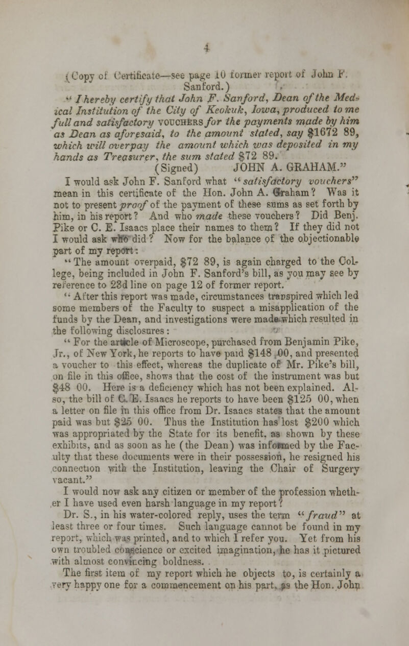 .-vtihcate—see page 10 former report of John P. Sanford.) ¥ I hereby certify that John F. Sanford, Bean of the Med» ical Institution of the City of Keokuk, Iowa, produced to me full and satisfactory voucHERs/or the payments made by him as Dean as aforesaid, to the amount stated, say $1672 89, which will overpay the amount which was deposited in my hands as Treasurer, the sum stated $72 89. (Signed) JOHN A. GRAHAM. I would ask John F. Sant'ord what satisfactory vouchers mean in this certificate of the Hon. John A. (Sraham ? Was it not to present proof of the payment of these sums as set forth by him, in his report? And who warfe these vouchers? Did Benj, Pike or C. E. Isaacs place their names to them? If they did not I would ask whfo did? Now for the balance of the objectionable part of my report: The amount overpaid, $72 89, is again charged to the Col- lege, being included in John F. Sanford's bill, as you may see by reference to 23d line on page 12 of former report. After this report was made, circumstances transpired which led some members of the Faculty to suspect a misapplication of the fuod9 by the Dean, and investigations were made^which resulted in the following disclosures: For the article of Microscope, purchased from Benjamin Pike, Jr., of New York, he reports to have paid $148 ,.00, and presented a voucher to this effect, whereas the duplicate of Mr. Pike's bill, on file in this office, shows that the cost of the instrument was but $48 00. Here is a deficiency which has not been explained. Al- so, the bill of CE. Isaacs he reports to have been $125 00, when a letter on file in this office from Dr. Isaacs states that the amount paid was but $25 00. Thus the Institution has'lost $200 which was appropriated by the State for its benefit, as shown by these exhibits, and as soon as he (the Dean) was infotmed by the Fac- ulty that these documents were in their possession, he resigned his connection with the Institution, leaving the Chair of Surgery vacant. I would now ask any citizen or member of the profession wheth- er I have used even harsh language in my report r Dr. S., in his water-colored reply, uses the term fraud at least three or four times. Such language cannot be found in my report, which was printed, and to which I refer you. Yet from his own troubled conscience or excited imagination, he has it pictured with almost convincing boldness. The first item of my report which he objects to, is certainly a very happy one for a commencement on his part, as the Hon. John
