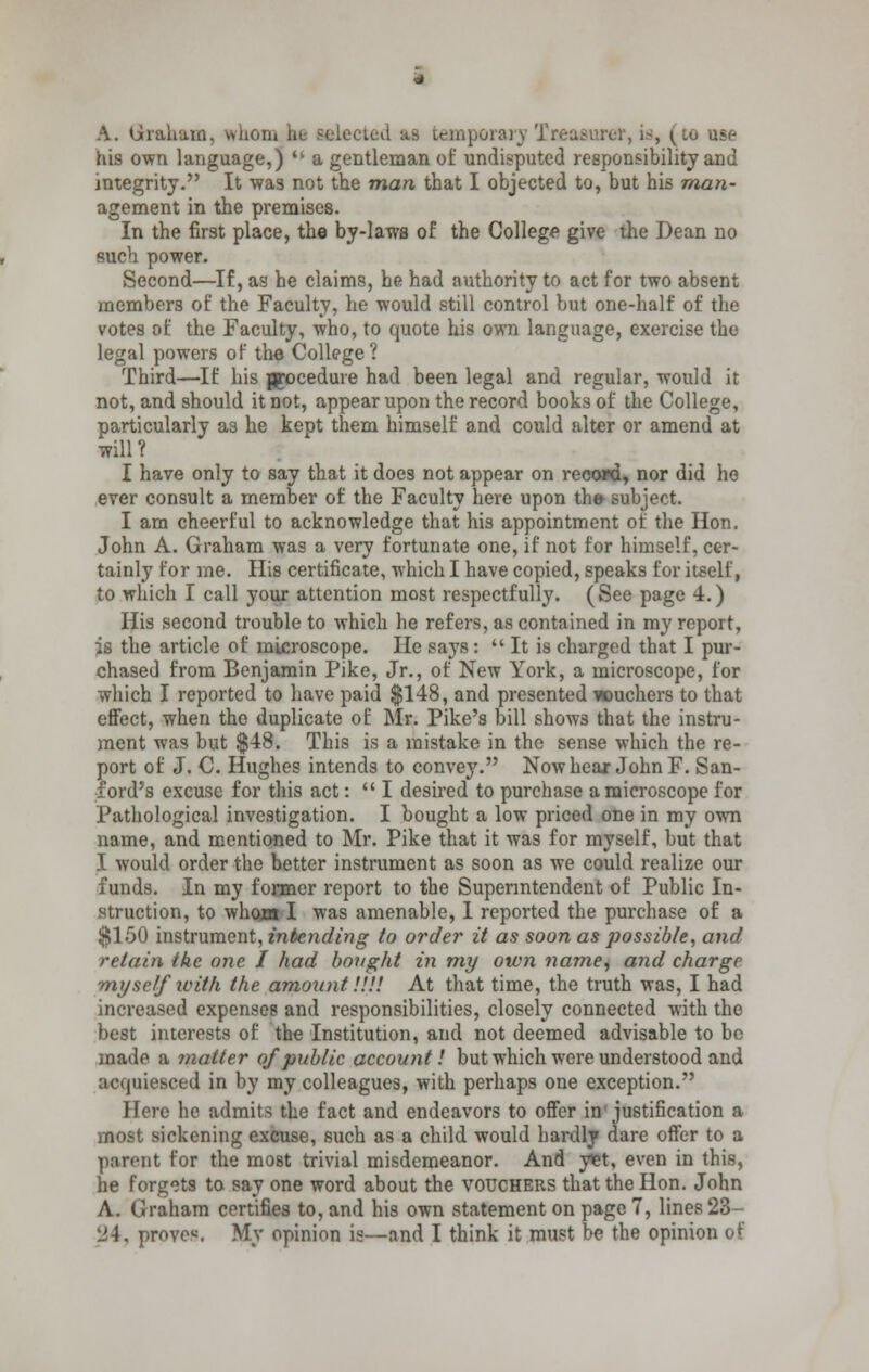 A. Graham, whom be selected as temporary Treasurer, is, • 10 use his own language,)  a gentleman of undisputed responsibility and integrity. It was not the man that I objected to, but his man- agement in the premises. In the first place, the by-laws of the College give the Dean no such power. Second—If, as he claims, he had authority to act for two absent members of the Faculty, he would still control but one-half of the votes of the Faculty, who, to quote his own language, exercise the legal powers of the College? Third—If his procedure had been legal and regular, would it not, and should it not, appear upon the record books of the College, particularly as he kept them himself and could alter or amend at will? I have only to say that it does not appear on record, nor did he ever consult a member of the Faculty here upon the subject. I am cheerful to acknowledge that his appointment of the Hon. John A. Graham was a very fortunate one, if not for himself, cer- tainly for me. His certificate, which I have copied, speaks for itself, to which I call your attention most respectfully. (See page 4.) His second trouble to which he refers, as contained in my report, is the article of microscope. He says:  It is charged that I pur- chased from Benjamin Pike, Jr., of New York, a microscope, for which I reported to have paid $148, and presented *ouchers to that effect, when the duplicate of Mr. Pike's bill shows that the instru- ment was but $48. This is a mistake in the sense which the re- port of J. C. Hughes intends to convey. Now hear John F. San- ford's excuse for this act:  I desired to purchase a microscope for Pathological investigation. I bought a low priced one in my own name, and mentioned to Mr. Pike that it was for myself, but that I would order the better instrument as soon as we could realize our funds. In my former report to the Superintendent of Public In- struction, to whom I was amenable, I reported the purchase of a $150 instrument, intending to order it as soon as possible, and retain the one I had bought in my own name, and charge myself with the amount IIV. At that time, the truth was, I had increased expenses and responsibilities, closely connected with the best interests of the Institution, and not deemed advisable to bo made a matter of public account! but which were understood and acquiesced in by my colleagues, with perhaps one exception. Here he admits the fact and endeavors to offer in' justification a most sickening excuse, such as a child would hardly dare offer to a parent for the most trivial misdemeanor. And yet, even in this, he forgets to say one word about the vouchers that the Hon. John A. Graham certifies to, and his own statement on page 7, lines 23- 24. prove*. My opinion is—and I think it must be the opinion of