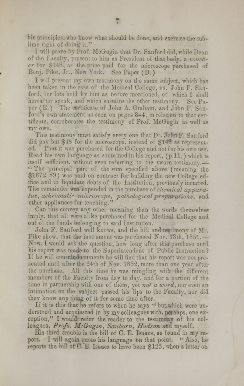 bleprinciples,who know what should be done, and exercise the sub- lime right of doing it. I will prove by Prof. McGugin that Dr. San ford did, while Dean of the Faculty, present to him as President of that body, a vo er foi lie price paid for the microscope purchased of Benji Pike, Jr., New York. See Paper (D.) I will present rny own testimony on the same subject, which has been taken in if the Medical College, vs. John F. San- ford, for lots hold by him as oefore mentioned, of which I shall hereafter speak, and which sustains the other testimony. See Pa- per (E.) The certificate of John A. Graham, and John F. San- ford's own statement as seen on pages 3-4, in relation to that cer- tificate, corroborates the testimony of Prof. McGugin as well as my own. This testimony must satisfy every one that Dr. JohnF. Sanford did pay but $48 for the microscope, instead of $14fl as represent- ed. That it was purchased for the College and not for his own use. Read his own language as contained in his report, (p.11.) which is itself sufficient, without even referring to the sworn testimony.— The principal part of the sum specified above (meaning tho $1672 89) was paid on contract for building the new College ed- ifice and to liquidate debts of tho Institution, previously incurred. The remainder was expended in the purchase of chemical appara- tus, achromatic microscope, pathological preparations, and other appliances for teaching. Can this convey any other meaning than the words themselves imply, that all were alike purchased for the M dlege and out of the funds belonging to said Institution. John F. Sanford well knows, and the bill and testimony of Mr, Pike show, that the instrument was purchased Nov. 13th, 1851.— Now, I would ask the question, how long after thia? purchase until his report was made to the Superintendent of Public Instruction? If he will - icuraents he will find that his report was not pre- sented until after the 24th of Nov. 1852, more than one year after the purchase. All this time he was mingling with the dif members of the Faculty from day to day. and for a portion of the time in partnership with one of them, yet not a word, nor even an intimation on the subject passed his lips to the Faculty, nor did they know any thing of it for some time after. If it is this that he refers to when he says u but which were un- derstood and acquiesced in by my colleagues with, perhaps, one ex- ception, I would refer the reader to the testimony of bis col- league, Pr,f.';. Ms&ugin, Sanborn, Hudson and myself. His third trouble is the bill of C. E. Isaacs, as found in my re- port. I will again quote his language on that point. Also, he reports the bill of 0. E- Isaacs to have beerj $125. when a letter on