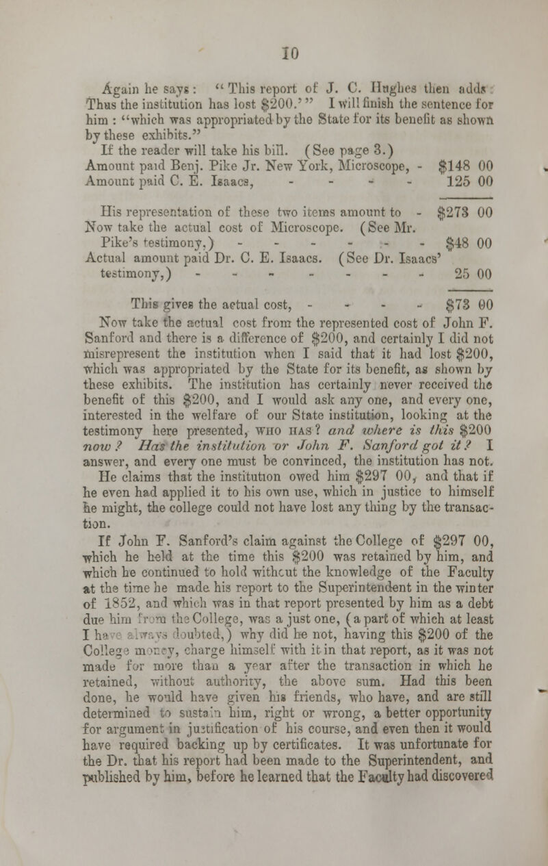 Again he says:  This report of J. C. Hughes then adds Thus the institution has lost $200.'r 1 will finish the sentence for him : which was appropriated by the State for its benefit as shown by these exhibits. If the reader will take his bill. (See page 3.) Amount paid Benj. Pike Jr. New York, Microscope, - $148 00 Amount paid C. E. Isaacs, - 125 00 His representation of these two items amount to - $278 00 Now take the actual cost of Microscope. (See Mr. Pike's testimony.) $48 00 Actual amount paid Dr. C. E. Isaacs. (See Dr. Isaacs' testimony,) 25 00 This gives the aetual cost, - $73 00 Now take the actual cost from the represented cost of John F. Sanford and there is a difference of $200, and certainly I did not misrepresent the institution when I said that it had lost $200, which was appropriated by the State for its benefit, as shown by these exhibits. The institution has certainly never received the benefit of this $200, and I would ask any one, and every one, interested in the welfare of our State institution, looking at the testimony here presented, who has ? and where is this $200 now ? Has the institution or John F. Sanford got it P I answer, and every one must be convinced, the institution has not. He claims that the institution owed him $297 00, and that if he even had applied it to his own use, which in justice to himself he might, the college could not have lost any thing by the transac- tion. If John F. Sanford's claim against the College of $297 00, which he held at the time this $200 was retained by him, and which he continued to hold withcut the knowledge of the Faculty at the time he made his report to the Superintendent in the winter of 1852, and which was in that report presented by him as a debt due him from the College, was a just one, (apart of which at least I he 3 Jubted,) why did he not, having this $200 of the Colleg i m mej, charge himself with it in that report, as it was not made for more than a year after the transaction in which he retained, without authority, the above sum. Had this been done, he would have given his friends, who have, and are still determined to sustain him, right or wrong, a better opportunity for argument in justification of his course, and even then it would have required backing up by certificates. It was unfortunate for the Dr. that his report had been made to the Superintendent, and published by him, before he learned that the Faculty had discovered