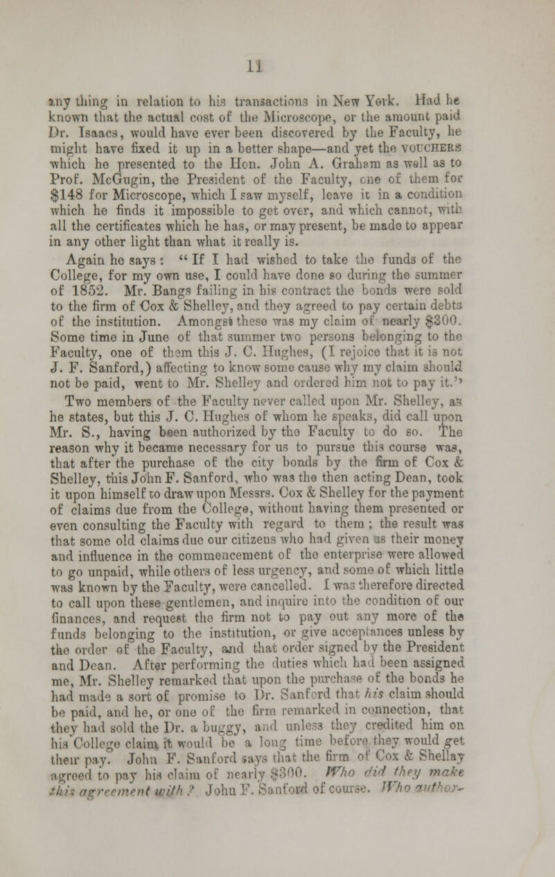 my thing in relation to his transactions in New York. Had he known that the actual cost of the Microscope, or the amount paid Dr. Isaacs, would have ever been discovered by the Faculty, he might have fixed it up in a better shape—and yet the vouchers which he presented to the Hon. John A. Graham as well as to Prop. McGugin, the President of the Faculty, one of them for $148 for Microscope, which I saw myself, leave it in a condition which he finds it impossible to get over, and which cannot, with all the certificates which he has, or may present, be made to appear in any other light than what it really is. Again he says :  If I had wished to take the funds of the College, for my own use, I could have done so during the summer of 1852. Mr. Bangs failing in his contract the bonds were sold to the firm of Cox & Shelley, and they agreed to pay certain debta of the institution. Amongsb these was my claim of nearly $300. Some time in June of that summer two persons belonging to the Faculty, one of thorn this J. C. Hughes, (I rejoice that it is not J. F. Sanford,) affecting to know some cause why my claim should not be paid, went to Mr. Shelley and ordered him not to pay it.'' Two members of the Faculty never called upon Mr. Shelley, as he states, but this J. C. Hughes of whom he speaks, did call upon Mr. S., having been authorized by the Faculty to do so. The reason why it became necessary for us to pursue this course was, that after the purchase of the city bonds by the firm of Cox & Shelley, this John F. Sanford, who was the then acting Dean, took it upon himself to draw upon Messrs. Cox & Shelley for the payment of claims due from the College, without having them presented or even consulting the Faculty with regard to them ; the result was that some old claims due our citizens who had given us their money and influence in the commencement of tho enterprise were allowed to go unpaid, while others of less urgency, and some of which little was known by the Faculty, were cancelled. 1 was therefore directed to call upon these gentlemen, and inquire into the condition of our finances, and request tho firm not to pay out any more of the funds belonging to the institution, or give acceptances unless by tho order of the Faculty, ajid that order signed by the President and Dean. After performing tho duties which had been assigned mo, Mr. Shelley remarked that upon the purchase of the bonds he had made a sort of promise to Dr. Sanford that his claim should bo paid, and he, or one of tho firm remarked in connection, that they had sold the Dr. a buggy, and unless they credited him on his'College claim it would be a long time before they would get their pay. John F. Sanford says that the firm of Cox & Shellay •agreed to pay hifl claim of nearly ;>o00. Who did they make this a nt 'rith ,? Johu F. Sanford of course. Wl