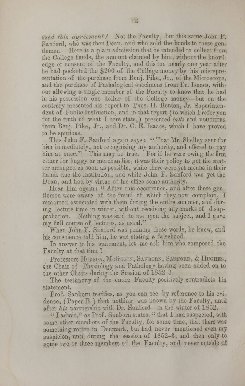 !_: ized this nt? Not the Faculty, but this same John F, Sanferd, -who was then Dean, and who sold the bonds to these genr tlemen. Here is a plain admission that he intended to collect the College funds, the amount claimed by him, without the know! edge or consent of the Faculty, and this too nearly one yenr after he had pocketed the $200 of the College money by his misrepre sentation of the purchase from Benj. Pike, Jr., of the Microscope, and the purchase of Pathalogical specimens from Dr. Isaacs, with out allowing a single member of the Faculty to know that he had in his possession one dollar of the College money—but on the contrary presented his report to Thos. H. Benton, Jr. Soperinten dent of Public Instruction, and in that report (to which I refer you for the truth of what I here state,) presented bills and VODO] from Benj. Pike, Jr., and Dr. C. E. Isaacs, which I have proved to be spurious. This John F. Sanford again says :  That Mr. Shelley sent for hwn immediately, not recognizing my authority, and offered to pay him at once. This may be true. For if he were owing the firm either for buggy or merchandise, it was their policy to get the mat- ter arranged as soon as possible, while there were yet means in their hands due the institution, and while John F. Sanford was yi Dean, and had by virtue of his office some authority. Hear him again:  After this occurrence, and after these gen- tlemen were aware of the fraud of which they now complain, I remained associated with them during the entire summer, and dur- ing lecture time in winter, without receiving any marks of disap- probation. Nothing was said to me upon the subject, and I gave my full course of lectures, as usual. When John F. Sanford was penning these words, he knew, and his conscience told him, he was stating a falsehood. In answer to his statement, let me ask him who composed the Faculty at that time ? Professors Hudson, McGugin, Sanborn, ad, & Hughes, the Chair of Physiology and Pathology having been added on to the other Chairs during the Session of 1852-3. The testimony of the entire Faculty positively contradicts his statement. Prof. Sanborn testifies, as you can see by reference to his evi- dence, (Paper B.) that nothing was known by the Faculty, until after his partnership with. Dr. Sanford—in the winter of 1852. '* I admit/' as Prof. Sanborn states,  that I had suspected, with some other members of the Faculty, for some time, that there was something rot in m Denmark, but had never mentioned even my .suspicion, until during the session of 1852-3, and then only to seme two or three members of the Faculty, and never outside q|