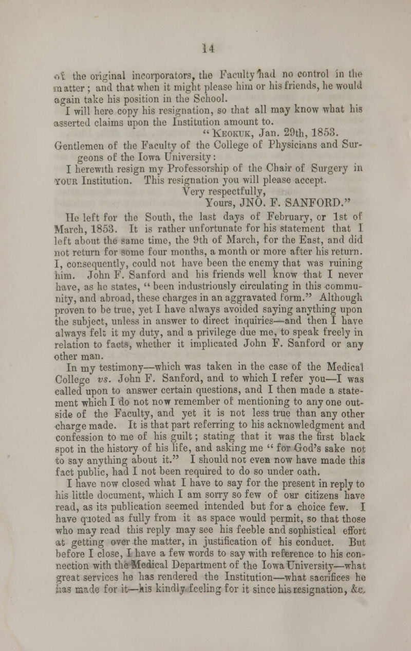 i-l of the original incorporators, the Faculty Wl no control in the matter ; and that when it might please him or his friends, he would again take his position in the School. I will here copy his resignation, so that all may know what his asserted claims upon the Institution amount to. Keokuk, Jan. 29th, 1853. Gentlemen of the Faculty of the College of Physicians and Sur- geons of the Iowa University: I herewith resign my Professorship of the Chair of Surgery in your Institution. This resignation you will please accept. Very respectfully, Yours, JNO. F. SANFORD. He left for the South, the last days of February, or 1st of March, 1853. It is rather unfortunate for his statement that I loft about the same time, the 9th of March, for the East, and did not return for some four months, a month or more after his return. I, consequently, could nut have been the enemy that was ruining him. John F. Sanford and his friends well know that I never have, as he states,  been industriously circulating in this commu- nity, and abroad, these charges in an aggravated form. Although proven to be true, yet I have always avoided saying anything upon the subject, unless in answer to direct inquiries—and then I have always felt it my duty, and a privilege due me, to speak freely in relation to facts, whether it implicated John F. Sanford or any other man. In my testimony—which was taken in the case of the Medical College vs. John F. Sanford, and to which I refer you—I was called upon to answer certain questions, and I then made a state- ment which I do not now remember of mentioning to any one out- side of the Faculty, and yet it is not less true than any other charge made. It is that part referring to his acknowledgment and confession to me of his guilt; stating that it was the first black spot in the history of his life, and asking me  for God's sake not to say anything about it. I should not; even now have made this fact public, had I not been required to do so under oath. I have now closed what I have to say for the present in reply to his little document, which I am sorry so few of our citizens have read, as its publication seemed intended but for a choice few. I have quoted as fully from it as space would permit, so that those who may read this reply may see his feeble and sophistical effort at getting over the matter, in justification of his conduct. But before I close, I have a few words to say with reference to his con- nection with the Medical Department of the Iowa University—what great services he has rendered the Institution—what sacrifices he :;?o made for it—his kindly feeling for it since his resignation, &c„