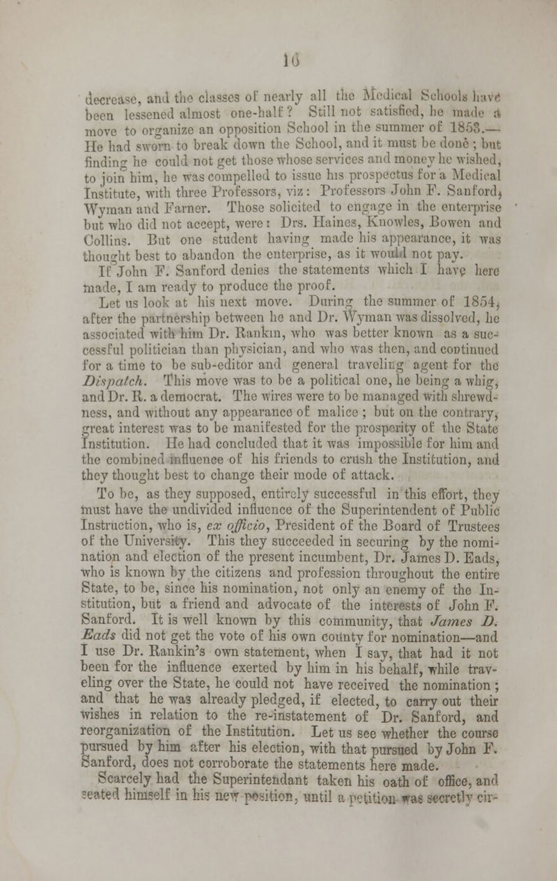 io decrease, and the cla8dea ol nearly all tlio Medical School been lessened almost one-half ? Still not satisfied, lie made a move to organize an opposition School in the summer of 1868.— He had sworn to break down the School, and it must be done ; but finding he could not get those whose services and money he w to join him, he was compelled to issue his prospectus for a Medical Institute, with three Professors, viz: Professors John F. Sanford) Wyman and Farner. Those solicited to engage in the enterprise but who did not accept, were: Drs. Haines, Knowles, Bowen and Collins. But one student having made his appearance, it was :ht best to abandon the enterprise, as it would not pay. If John F. Sanford denies the statements which I have here made, I am ready to produce the proof. Let us look at his next move. Daring the summer of 1854, after the partnership between he and Dr. Wyman was dissolved, he associated with him Dr. Rankin, who was better known as a suc- cessful politician than physician, and who was then, and continued for a time to be sub-editor and general traveling agent for the Dispatch. This move was to be a political one, he being a whig, and Dr. R. a democrat. The wires were to be managed with shrewd- ness, and without any appearance of malice ; but on the contrary, great interest was to be manifested for the prosperity of the State Institution. lie had concluded that it was impossible for him and the combined influence of his friends to crush the Institution, and they thought best to change their mode of attack. To be, as they supposed, entirely successful in this effort, they must have the undivided influence of the Superintendent of Public Instruction, who is, ex officio, President of the Board of Trustees of the University. This they succeeded in securing by the nomi- nation and election of the present incumbent, Dr. James D. Eads, who is known by the citizens and profession throughout the entire State, to be, since his nomination, not only an enemy of the In- stitution, but a friend and advocate of the interests of John F. Sanford. It is well known by this community, that James D. Eads did not get the vote of his own cormty for nomination—and I use Dr. Rankin's own statement, when I say, that had it not been for the influence exerted by him in his behalf, while trav- eling over the State, he could not have received the nomination ; and that he was already pledged, if elected, to carry out their wishes in relation to the re-instatement of Dr. Sanford, and reorganization of the Institution. Let us see whether the course pursued by him after his election, with that pursued by John F. Sanford, does not corroborate the statements here made. Scarcely had the Superintendant taken his oath of office, and seattefl himself in bis ifctf p^iUcn: mail a petition was secret1