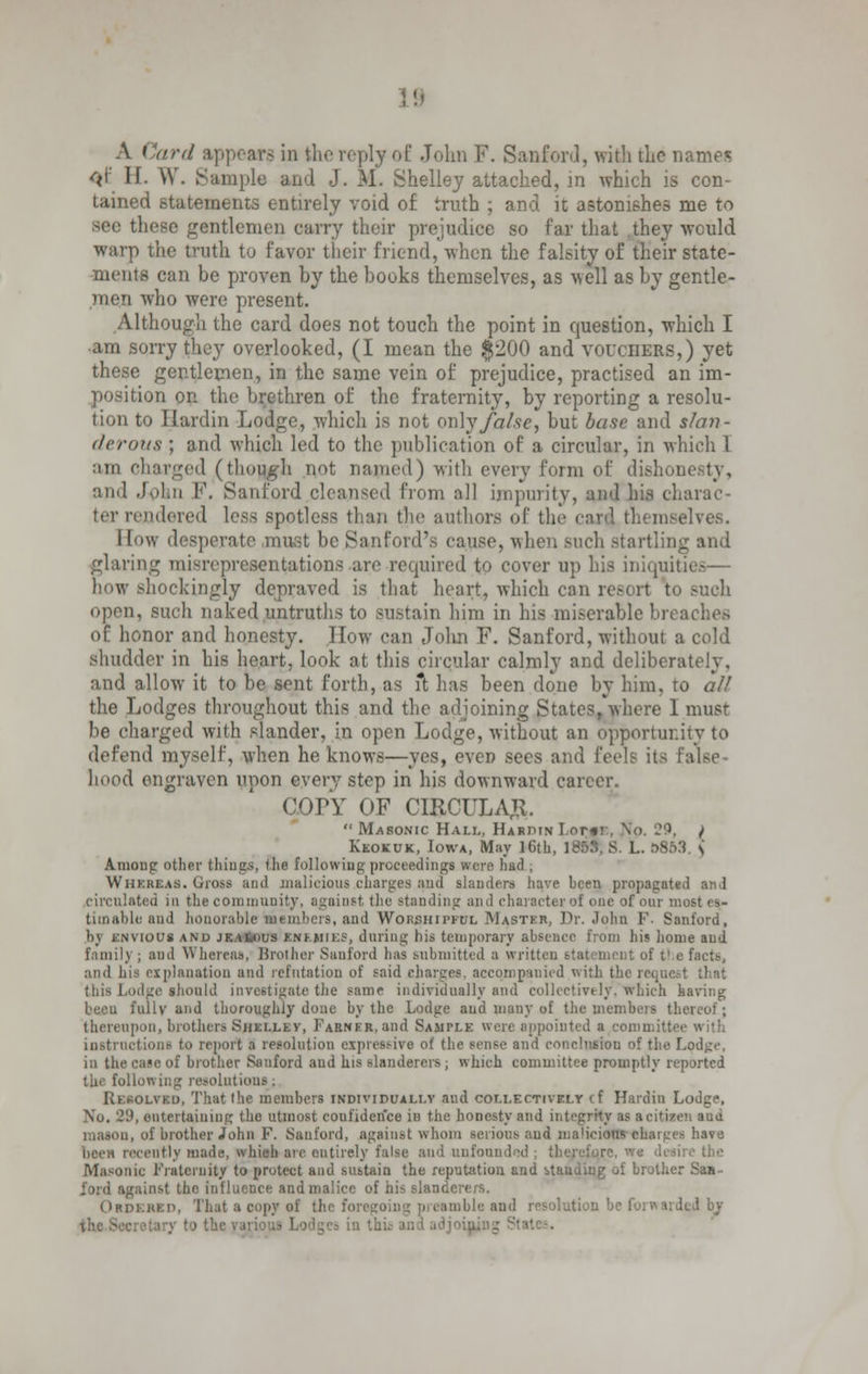 A Card appears in the, reply of John F. Sanford, with the names <>i' If. W. Sample and J. M. Shelley attached, in which is con- tained statements entirely void of truth ; and it astonishes me to these gentlemen carry their prejudice so far that they would warp the truth to favor their friend, when the falsity of their state- ments can be proven by the books themselves, as -well as by gentle- men who were present. Although the card does not touch the point in question, which I •am sorry they overlooked, (I mean the $200 and vouchers,) yet these gentlemen, in the same vein of prejudice, practised an im- position on the brethren of the fraternity, by reporting a resolu- tion to Hardin Lodge, which is not on]y false, but base and slan- derous ; and which led to the publication of a circular, in which I am charged (though not named) with every form of dishonesty, and John F. Sanford cleansed from all impurity, ami his charac ter rendered less spotless than the authors of the card themselves. How desperate ,must be Sanford's cause, when such startling and glaring misrepresentations are required to cover up his iniquities— how shockingly depraved is that heart, which can resort to Buch open, such naked,untruths to sustain him in bis miserable breaches of honor and honesty. How can Jolin F. Sanford, without a cold shudder in his heart, look at this circular calmly and deliberately, and allow it to be sent forth, as ft has been done by him, to all the Lodges throughout this and the adjoining States, where 1 must be charged with slander, in open Lodge, without an opportunity to defend myself, when he knows—yes, even sees and feels its false hood engraven upon every step in his downward career. COPY OF CIRCULAR.  Masonic Hall, Hardin Lome, \o. 29, / Keokuk, Iowa, May ]6th, IB53, S. L. &863. \ Among other things, the following proceedings were had , Whereas. Gross and malicious charges and slanders have been propagated and circulated in the community, against the standing and character of one of our mi timable and honorable members, and Worshipful Master, Dr. John F- Sanford, bj envious and jKAfcous enemies, during his temporary absence from his home and family ; and Whereas, Brother Sanford has .submitted a written statement of t1 e facts, and his explanation and refutation of said charges, accompanied with the reqne this Lodge should investigate the same individually and collectively, which having beeu fully and thoroughly done by the Lodge aud many of the members thereof; thereupon, brothers Shelley, Farnkr, and Sample were appointed a committee with instructions to report a resolution expressive of the sense and conclusion of the Lodge. in the case of brother Sanford aud his slanderers ; which committee promptly reported the following resolutions; Resolved, That the members individually and collectively cf Hardin Lodge, No. -'•', entertaining the utmost coufiderfce in the honesty and integrity as acitiaen aud mason, of brother John F. Sanford, against whom serious and malicious charges have cently made, which are eutirely false and unfounded ; therefore, we desi Masonic Fraternity to protect aud sustain the reputation and btanding of brother Saa- ford against the influence and malice of his slanderers. Ordered, That a copy ef the fori iolution be forwarded by y to the varii