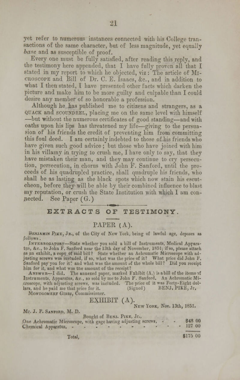 yet refer to numerous instances connected with his College tran- sactions of the same character, but of less magnitude, yet equally base and as susceptible of proof. Every one must be fully satisfied, after reading this reply, and the testimony here appended, that I have fully proven all that I I in my report to which he objected, viz: The article of Ml- COPE and Bill of Dr. C. E. Isaacs, &c, and in addition to what I then stated, I have presented other facts which darken the picture and make him to be more guilty and culpable than I could desire any member of so honorable a profession. Although he has published me to citizens and strangers, as a quack and scoundrel, placing me on the same level with himself —but without the numerous certificates of good standing—and with oaths upon his lips has threatened my life—giving to the persua- sion of his friends the credit of preventing him from committing this foul deed. I am certainly indebted to those of his friends who have given such good advice ; but those who have joined with him in his villainy in trying to crush me, I have only to say, that they have mistaken their man, and they may continue to cry persecu- tion, persecution, in chorus with John F. San Cord, until the pro- ceeds of his quadrupled practice, shall quadruple his friends, who shall be as lasting as the black spots which now stain his escui cheon, before they will be able by their combined influence to blast my reputation, or crush the State Institution with which 1 am con- nected. Soe Paper (G.) »-^»~t EXTRACTS OF TESTIMONY. PAPER (A). hKNJAMiN Pjke, Jr., of the City of New York, being of lawful age, deposes as follows . Interrogatory—State whether you sold a hill of Instruments, Medical Appara- tus, &c., to John F, Sanford near the 13th day of November, 1851; if so, please attach as an exhibit, a copv of said bill? State whether an Achromatic Microscope with ad- justing screws was included, if so, what was the price of it? What price did John P. Sanford pay you for it? and what was the amount of the whole bill? Did you receipt him for it, and what was the amount of the receipt? Answkr—I did. The annexed paper, marked Fxhibit (A,) isabill of the itemsof Instruments, Apparatus, &c., so sold by me to John F. Sanford. An Achromatic .Mi- croscope, with adjusting screws, was included. The price of it was Forty-Eight dol- lars, and he paid me that price for it. (Signed) BEN J, PIKE, Jr, Montgomery Gibbs, Commissioner. EXHIBIT (A). New York, Nov. 13th, 1851. Mr. J. P. Sanford, M. D. Bought of Benj. Pike, Jr., One Achromatic Microscope, with gage having adjusting screws, - - $48 00 Chemical Apparatus, - - 127 00 Total, $175 00