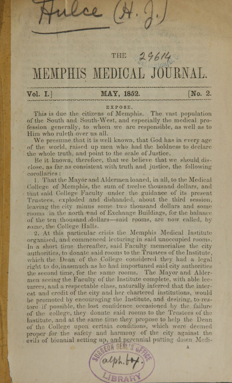 ffidLuL Q4. MEMPHIS MEDICAL JOURNAL. Vol. L] MAY, 1852. [No. 2. EXPOSE. This La due. the citizens of Memphis. The vast population of the South and South-West, and especially the medical pro- fession generally, to whom we are responsible, as well as to Him who ruleth over us all. Wo presume that it is well known, that God has in every age of the world, raised up men who had the boldness to declare the whole truth, and point to the scale of Justice. He it known, therefore, that we believe that we should dis- close, as far as consistent with truth and justice, the following corollaries : 1. That the Mayor and Aldermen loaned, in all, to the Medical College of Memphis, the sum of twelve thousand dollars, and that said College Faculty under the guidance of its present Trustees, exploded and disbanded, about the third session, leaving the city minus sonic two thousand dollars and some rooms in tin' north end of Exchange Buildings, for the balance of the ten thousand .dollars—said rooms, are now called, by some, the College Halls. ■2. At this particular crisis the Memphis Medical Institute organised, and commenced lecturing in said unoccupied rooms, {n a short time thereafter, said Faculty memorialise the city authorities, to donate said rooms to the Trustees of the Institute. which the Dean of the College considered they had a legal riurht to do,inasmuch as he had importuned said city authorities the second time, for the same rooms. The Mayor and Alder- men seeing the Faculty of the Institute complete, with able lec- turers, and a respectable class, naturally inferred that the inter- est and credit of the city and her chartered institutions, would be promoted by encouraging the Institute, and desiring, to res- tore if possible, the lost conlidence occasioned by the failure of the college, they donate said rooms to the Trustees of the Institute, and at the same time they propose to help the Dean of the College upon certain conditions, which were deemed proper for the safety and harmony of the city against the