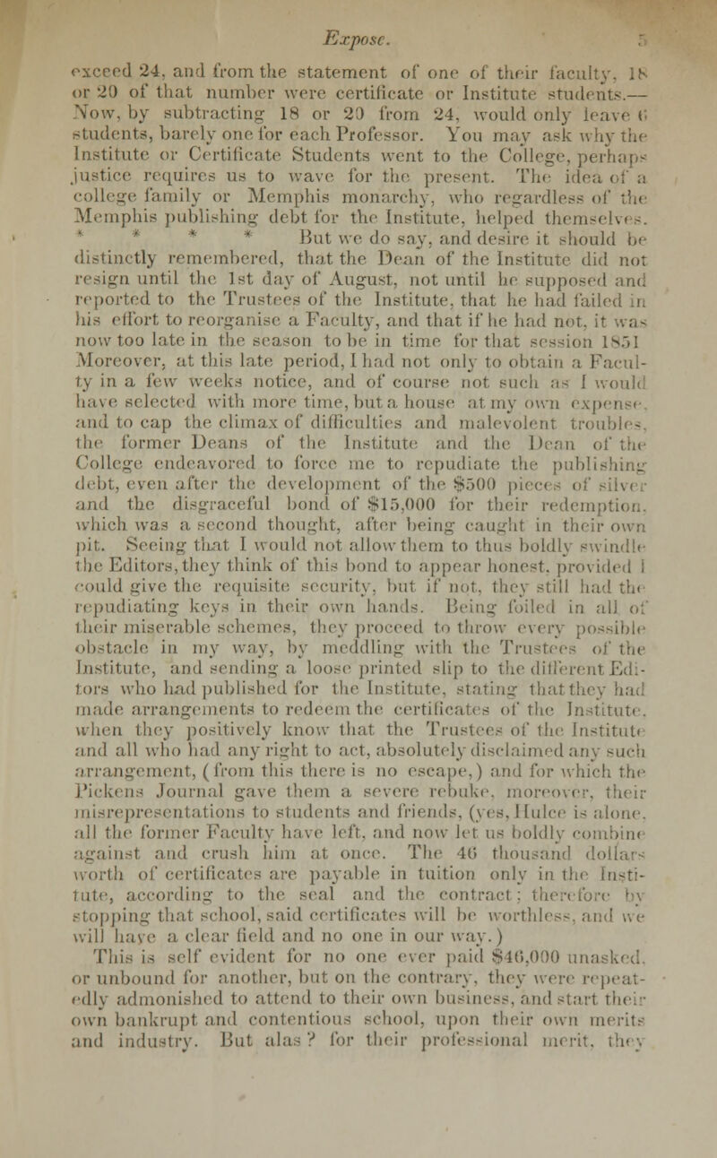 exceed 24. and from the statement of one of their faculty, IS or 20 of that number were certificate or Institute students.— Now, by subtracting 18 or 20 from 24, would only leave v students, barely one for each Professor. You may ask why the Institute or Certificate Students went to the College, perhaps justice requires us to wave for the present. The idea of a college family or Memphis monarchy, who regardless of the Memphis publishing debt for the Institute, helped themselves. But we do say, and desire it should be distinctly remembered, that the Dean of the Institute did not resign until the 1st day of August, not until he supposed and reported to the Trustees of the Institute, that he had failed in his effort to reorganise a Faculty, and that if he had not. it was now too late in the season to he in time for that session 1851 Moreover, at this late period, [had not only to obtain a Facul- ty in a few weeks notice, and of course not such as I w< have selected with more time, hut a, house at my own expense, and to cap the climax of difficulties and malevolent troubles, the former Deans of the Institute and the Dean of the College endeavored to force me to repudiate the publishing debt, eyen after the development of the $500 pieces oft and the disgraceful bond of $15,000 for their redemption, which was a second thought, after being caught in their own pit. Seeing that I would not allow them to thus boldly swindle the Editors, they think of ibis bond to appear honest, provided i could give the requisite security, but if not, they still had the repudiating keys in their own hands. Being foiled in all of their miserable schemes, they proceed to throw every possible obstacle in my way, by meddling with the Trustees of the Institute, and sending a loose printed slip to the different Edi- tors who had published for the Institute, stating thatthey made arrangements to redeem the certificates of the Institute. when they positively know that the Trustees of the Institute and all who had any right to act, absolutely disclaimed any such arrangement, (from this there is no escape,) and for which the Pickens Journal gave them a severe rebuke, moreover, their misrepresentations to students ;>m\ friends, (yes, 11 nice i< alone. all the former Faculty have left, and now let us boldly combine against and crush him at once. The 46 thousand dollars worth of certificates are payable in tuition only in the Insti- tute, according to the seal and the contract ; then stopping thai school, said certificates will be worthies-, and we will have a (dear field and no one in our way.) This is self evident for no one ever paid $46,000 unask or unbound for another, but on the contrary, they were repeat- edly admonished to attend to their own business, and start their own bankrupt and contentious school, upon their own merits and industry. But alas? for their professional merit,