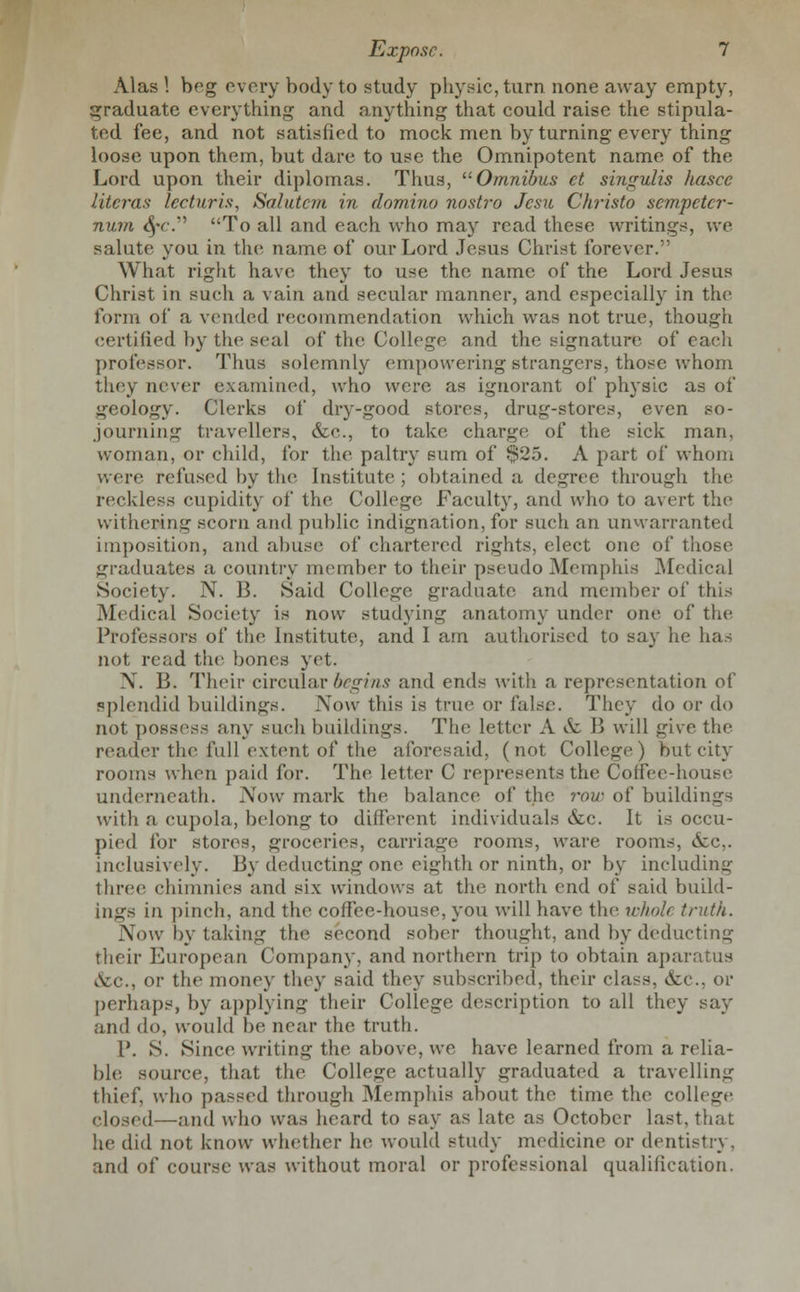 Alas ! beg every body to study physic, turn none away empty, graduate everything and anything that could raise the stipula- ted fee, and not satisfied to mock men by turning every thing loose upon them, but dare to use the Omnipotent name of the Lord upon their diplomas. Thus, ''Omnibus ct singulis hasce literas lecturis, Salutem in domino nostro Jcsu Christo sempcter- num fyc. To all and each who may read these writings, we salute you in the name of our Lord Jesus Christ forever. What right have they to use the name of the Lord Jesus Christ in such a vain and secular manner, and especially in the form of a vended recommendation which was not true, though certified by the seal of the College and the signature of each professor. Thus solemnly empowering strangers, those whom they never examined, who were as ignorant of physic as of geology. Clerks of dry-good stores, drug-stores, even so- journing travellers, &c, to take charge of the sick man, woman, or child, for the paltry sum of $25. A part of whom were refused by the Institute ; obtained a degree through the reckless cupidity of the College Faculty, and who to avert the withering scorn and public indignation, for such an unwarranted imposition, and abuse of chartered rights, elect one of those graduates a country member to their pseudo Memphis Medical Society. N. B. Said College graduate and member of this Medical Society is now studying anatomy under one of the Professors of the Institute, and I am authorised to say he has not read the bones yet. X. B. Their circular begins and ends with a representation of splendid buildings. Now this is true or false. They do or do not possess any such buildings. The letter A & B will give the reader the full extent of the aforesaid, (not College) but city rooms when paid for. The letter C represents the Coffee-house underneath. Now mark the balance of the row of buildimr- with a cupola, belong to different individuals &c. It is occu- pied for stores, groceries, carriage rooms, ware rooms, &c,. inclusively. By deducting one eighth or ninth, or by including three chimnies and six windows at the north end of said build- ings in pinch, and the coffee-house, you will have the wholi truth. Now by taking the second sober thought, and by deducting their European Company, and northern trip to obtain aparatus A:c, or the money they said they subscribed, their class, etc., or perhaps, by applying their College description to all they say and do, would be near the truth. P. S. Since writing the above, we have learned from a relia- ble source, that the College actually graduated a travelling thief, who passed through Memphis about the time the college closed—and who was heard to say as late as October last, that he did not know whether he would study medicine or dentistry, and of course was without moral or professional qualification.