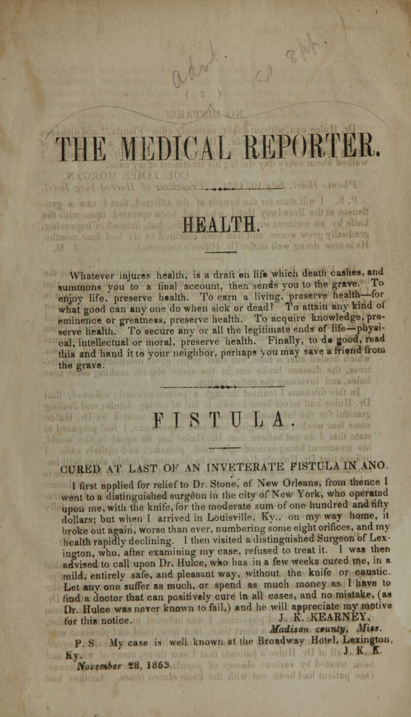 TIE MEDICAL REPORTER, HEALTH. Whatever injures health, is a draft on lift which death cashes, and summons vou to a final account, then sends you to the grave. To enjoy life.' preserve health. To earn a living, preserve health—for what good can any one do when sick or dead? To attain any kind of eminence or greatness, preserve health. To acquire knowledge, pre- serve health. To secure any or all the legitimate ends of life—physi- cal, intellectual or moral, preserve health. Finally, to d» good, read this and hand it to your neighbor, perhaps you may save a friend from the grave. FISTULA. CURED AT LAST OF AN INVETERATE FISTULA IN ANO. t first applied for relief to Dr. Stone,' of New Orleans, from thence 1 went to a distinguished surgeon in the city of New York, who operated upon me. with the knife, for the moderate sum of one hundred and fifty dollars; but when I arrived in Louisville, Ky.. on my way home, it broke out again, worse than ever, numbering some eight orifices, and my health rapidly declining. 1 then visited a distinguished Surgeon of Lex- ington, who. after examining my case, refused to treat it. I was then advised to call upon Dr. Hulce, who has in a few weeks cured me, in a mild, entirely safe, and pleasant way, without the knife or caustic. Let any one'suffer as much, or spend as much money as I have to find a doctor that can positively cure in all cases, and no mistake, (as Dr Hulce was uerer known toVail,) and he will appreciate my motive for this notice. J- K.KEARNEY, Madison ceurUy, Mite. P S My case is well known at the Broadway Hotel. Lexington, Ky. J K K November 28. 1863