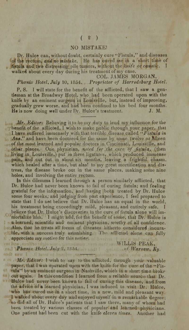 NO MISTAKE! , Dr. Hulce can, without doubt, certainly cure •'Fistula, and diseases of the rectum, and no mistake. He has cured me in a short time of fistula and two distressing [tile tumors, without the knife or caustic. I walked about every day during his treatment of my case. COL. JAMES MORGAN, Phoenix Hotel, July 10, 1854. Proprietor of Harrodsburg Hotel. P. S. I will state for the benefit of the aillicted, that I saw a gen- tleman at the Broadway Hotel, who had been operated upon with the knife by an eminent surgeon in Louisville, but, instead of improving, gradually grew worse, and had been confined to his bod four months. He is now doing well under Dr. Hulce's treatment. J. M. Mr. Editor: Believing it to be my duty to lend my influence for the benefit of the aillicted, 1 wish to make public through your paper, that I have suffered immensely with that, terrible disease called Fistula in Ano, and have been doctored for the same by some twelve or fifteen of the most learned and popular doctors in Cincinnati, Louisville, and other places. One physician, noted for the care of fistula, (then living in Louisville,) put in three ligatures, which produced immense pain, and cut out in about six months, leaving a frightful chasm, which healed after a time, but alas! to my great mortification and dis- tress, the disease broke out in the same places, making some nine holes, and involving the entire rectum. In this dilemma 1 learned through a person similarly afflicted, that Dr. Hulce had never been known to fail of curing fistula; and feeling grateful for the information, and having been treated by Dr. Hulce some four weeks, and judging from past experience, I feel prepared to state that I do not believe that Dr. IIulcc has an equal in the world, his treatment being exceedingly mild, pleasant, and entirely safe. I believe that Dr. llulce's discoveries in the cure of fistula alone will im- mortalize him. 1 might add, for the benefit of some, that Dr. Hulce is a learned, scientific and eminent physician, worthy of all confidence. Also, that he treats all forms of, diseases hitherto considered incura- ble, with a success truly astonishing. The aillicted alone can fully appreciate my motive for this notice. WJLLIS PEAK, Pluvnix Hotel..Tulji'1, l-.vt. , of Warsaw, Ky. Mr. Editor: I wish to say to the aillicted, through your valuable paper, that I was operated upon with the knife for the cure of the Fis- tula by an eminent surgeon in Nashville, which in a short time broke out again. In this condition I learned from a reliable source that Dr. Hulce had never been known to fail of curing this disease, and from the advice of a learned physician, I was induced to visit Dr. Hulce, who has cured me in a short time, in a new. mild and pleasant way. I walked about every day and enjoyed myself in ft remarkable tegree; so did all of Dr. Hulce's patients that 1 saw there, many of whom had been treated by various classes of popular and learned physicians. One patient had been cut with the knife eleven times. Another bad