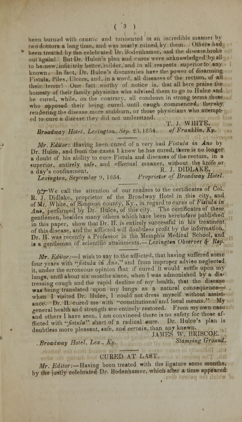 been burnad with caustic and tormented in an incredible manner by two doctors a longtime, and was nearly rained by them. Others had been treated by the celebrated Dr. Bodenhamer, and the disease broke out again! But Dr. Hulee's plan and cures were acknowledged by all to be new. infinitely better, milder, and in all respects superior to any known. In fact, Dr. Hulee's discoveties hare the power of disarming Fistula, Piles, Ulcers, and. in a word, all diseases of the rectum, of all their terror! One fact worthy of notice is. that all here praise the honesty of their familv physician who advised them to go to Hulce and be cured, while, on'the 'contrary, all condemn in strong terms those who opposed their being cured until ceugh commenced, thereby rendering the disease more stubborn, or those physicians who attempt- ed to cure a disease they did not understand. T. J. WHITE. Broadway Hotel\ Lexington, Sep. 83< 1854. of Franklin, Ky. Mr. Editor: Having been cured of a very bad Fistula in Ano by Dr. Hulce, and from the cases 1 know he has cured, there is no longer a doubt of his ability to cure Fistula and diseases of the rectum, in a superior, entirely safe, and effectual manner, without the knife or a day's confinement, R- J- DIDLAKE, Lexington, September 9, 1854. Proprietor of Broadway Hotel. fjt^-We call the attention of our readers to the certificates of Col. R. J. Didlake, proprietor of the Broadway Hotel in this city, and of Mr. White, of Simpson county, Ky., in regard to cures of Fistula in An», performed by Dr. Hulce, of this city. The certificates of these jrentlemen, besides many others which have been heretofore published Tn this paper, show that Dr. H. is entirely successful in his treatment of this disease, and the afflicted will doubtless profit by the information. Dr. H. was recently a Professor in the Memphis Medical School, and is a gentleman of scientific attainments.—Lexington Observer $ Rep. Mr. Editor:—1 wish to say to the afflicted, that having suffered some four years with fistula in Ano, and from improper advice neglected it, under the erroneous opinion tfiat if cured it would settle upon my lungs, until about six months since, when I was admonished by a dis- tressing cough and the rapid decline of my health, that the disease was betnrr translated upon my lungs as a natural consequence— when I visited Dr. Hulce, I could not dress myself without assist- ance. Dr. H. cured me with constitutional and local means. My general health and strength are entirely restored. From my own case and others I have seen. 1 am convinced there is no safety for those af- flicted with jtotfM' short of a radical «ure. Dr. Hulee's plan is doubtless more pleasant, safe, and certain, than any knewn. .Broadway Hotel, Lex.. Ky. Stamping Ground. CURED AT LAST. Mr. Editor:—Having been treated with the ligature some months, by the justly celebrated Dr. Bodenhamer, which after a time appeared