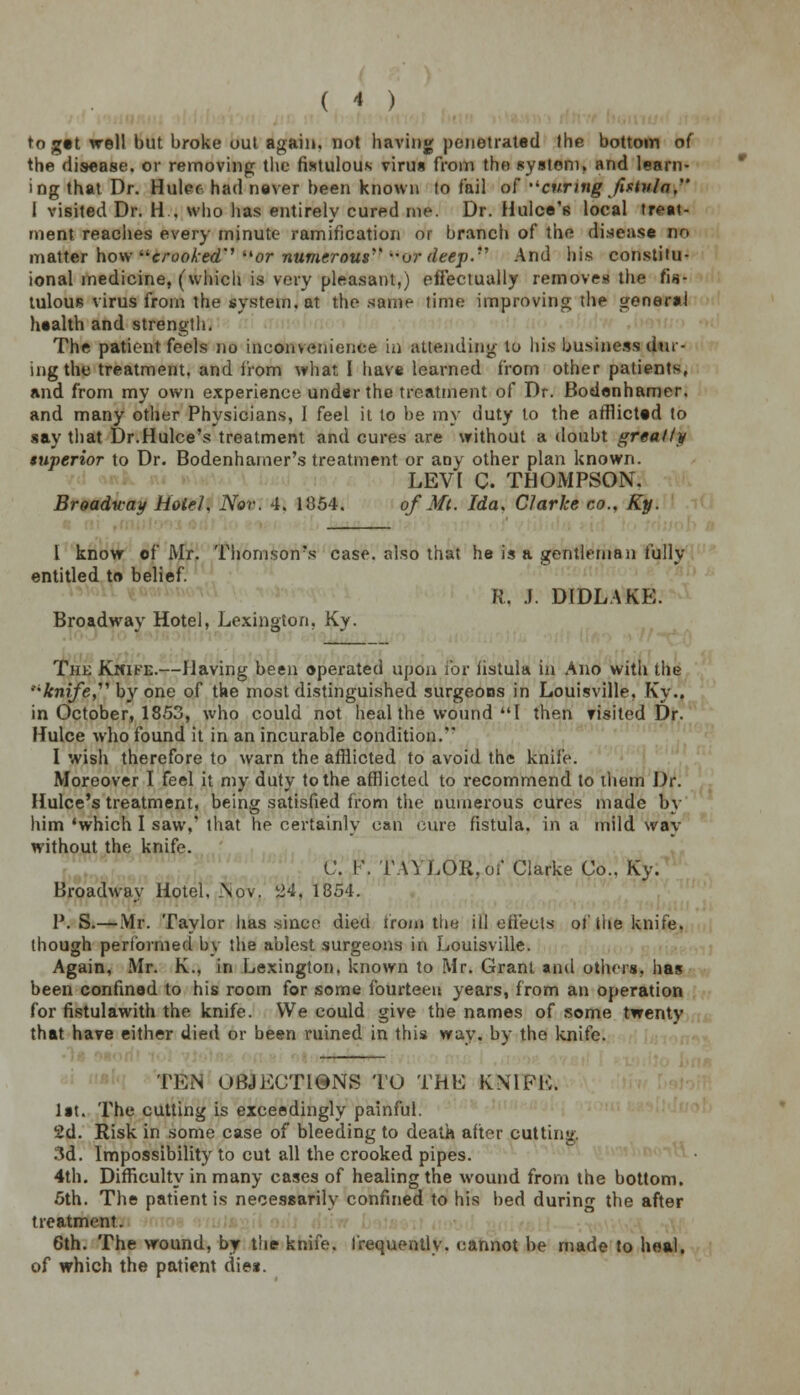 to get well but broke out again, not having penetrated the bottom of the disease, or removing the fistulous virus from the system, and learn- ing that Dr. Hulec had never been known to fail of curing fistula. I visited Dr. H , who has entirely cured me. Dr. Hulce's local treat- ment reaches every minute ramification or branch of the disease no matter how crooked'' or numerous'' or deep.''' And his constitu- ional medicine, (which is very pleasant.) effectually removes the fis- tulous virus from the system, at the same time improving the general health and strength. The patient feels no inconvenience in attending to his business dur- ing the treatment, and from what I have learned from other patients, and from my own experience under the treatment of Dr. Bodenhamer. and many other Physicians, I feel it to be my duty to the afflicted to say that Dr.Hulce's treatment and cures are without a doubt greatly superior to Dr. Bodenhamer's treatment or any other plan known. LEVI C. THOMPSON. Broadway Hotel, Nov. 4. 1854. of Mi. Ida. Clarke co., Ky. I know of Mr. Thomson's case, also that he is a gentleman fully entitled to belief. R. i; DIDLAKE. Broadway Hotel, Lexington, Ky. hk Kmike.—Having been operated upon for fistula in Ano with the knife, by one of the most distinguished surgeons in Louisville, Ky.. in October, 1853, who could not heal the wound I then fisited Dr. Hulce who found it in an incurable condition. I wish therefore to warn the afflicted to avoid the knife. Moreover I feel it my duty to the afflicted to recommend to them Dr. Hulce's treatment, being satisfied from the numerous cures made by him 'which I saw,' that he certainly can cure fistula, in a mild way without the knife. C. !\ TAYLOR,of Clarke Co.. Ky. Broadway Hotel, Nov. 24, 1854. P. S.—Mr. Taylor has since died from the ill effects of lite knife, though performed by the ablest surgeons in Louisville. Again, Mr. K., in Lexington, known to Mr. Grant and others, has been confined to his room for some fourteen years, from an operation for fistulawith the knife. We could give the names of some twenty that have either died or been ruined in this way, by the knife. TEN OBJECTIONS TO THE KNIFE. lit. The cutting is exceedingly painful. 2d. Risk in some case of bleeding to death after cutting. 3d. Impossibility to cut all the crooked pipes. 4th. Difficulty in many cases of healing the wound from the bottom. 5th. The patient is necessarily confined to his bed during the after treatment. 6th. The wound, by the knife, frequently, cannot be made to heal, of which the patient dies.