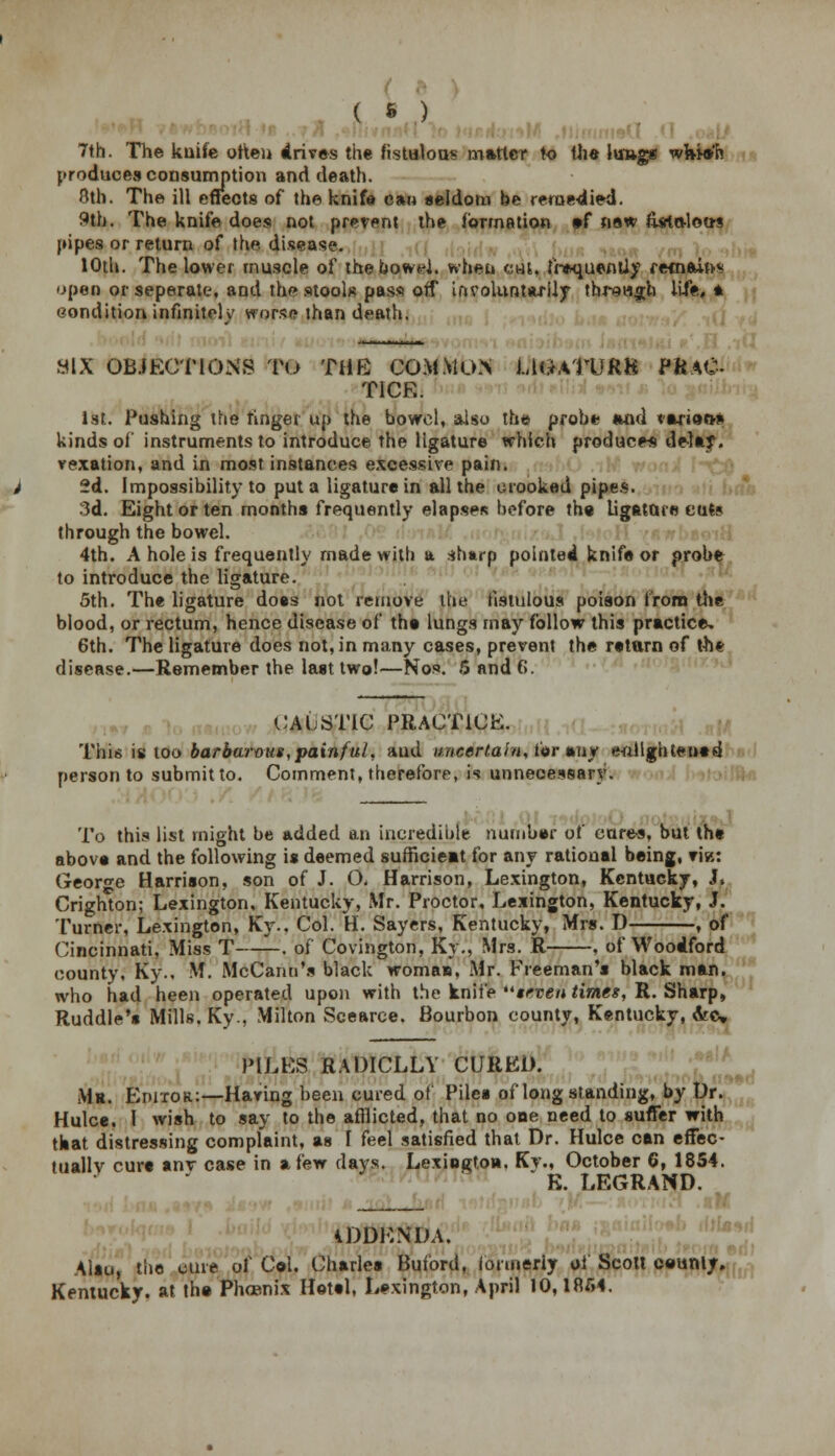( * ) 7th. The kuife often drives the fistulous matter to the lungs wfcia-'h produces consumption and death. 8th. The ill effects of the knife can seldom be remedied. 9th. The knife does not prevent the formation »f new ftsta-lou-s pipes or return of the disease. 10th. The lower muscle of thebowd. when cut. frequently remains open or seperate, and the stools pass off involuntarily through life,* condition infinitely worse than death. SIX OBJECTIONS TO THE COMMO.N UGATURK PRaC TICK. 1st. Pushing the finger up the bowel, also the probe and varioo* kinds of instruments to introduce the ligature which produces delay, vexation, and in most instances excessive pain. 2d. Impossibility to put a ligature in all the crooked pipes. 3d. Eight or ten months frequently elapses before the Ligature cuts through the bowel. 4th. A hole is frequently made with a shtrp pointed knife or probe to introduce the ligature. 5th. The ligature doss not remove the fistulous poison from the blood, or rectum, hence disease of the lungs may follow this practice. 6th. The ligature does not, in many cases, prevent the return of the disease.—Remember the last two!—Nos. 6 and f>. CAUSTIC PRACTICE. This is too barbarous, painful, aud uncertain, for any enlightened person to submit to. Comment, therefore, is unnecessary. To this list might be added an incredible number ot cures, but the above and the following is deemed sufficieat for any rational being, vi«: George Harrison, son of J. O. Harrison, Lexington, Kentucky, J, Crighton; Lexington, Kentucky, Mr. Proctor, Lexington, Kentucky, J. Turner, Lexington, Ky.. Col. H. Sayers, Kentucky, Mrs. D , of Cincinnati, Miss T—~. of Covington, Ky., Mrs. R , of Woodford county, Ky.. M. McCann's black woman, Mr. Freeman's black man. who had heen operated upon with the knife ''seven times, R. Sharp, Ruddle's Mills. Ky., Milton Scearce. Bourbon county, Kentucky, Arc* PILES RADICLLY CURED. Mr. Editor:—Having been cured of Piles of longstanding, by Dr. Hulce. I wish to say to the afflicted, that no one need to suffer with teat distressing complaint, as I feel satisfied that Dr. Hulce can effec- tually cure anv case in a few clays. Lexington. Ky., October 6, 1854. K. LEGRAND. ADDENDA. Also, the cure of Col. Charles Buford, lonneriy ol Scott county. Kentucky, at the Phoenix Hotel. Lexington, April 10,1854.
