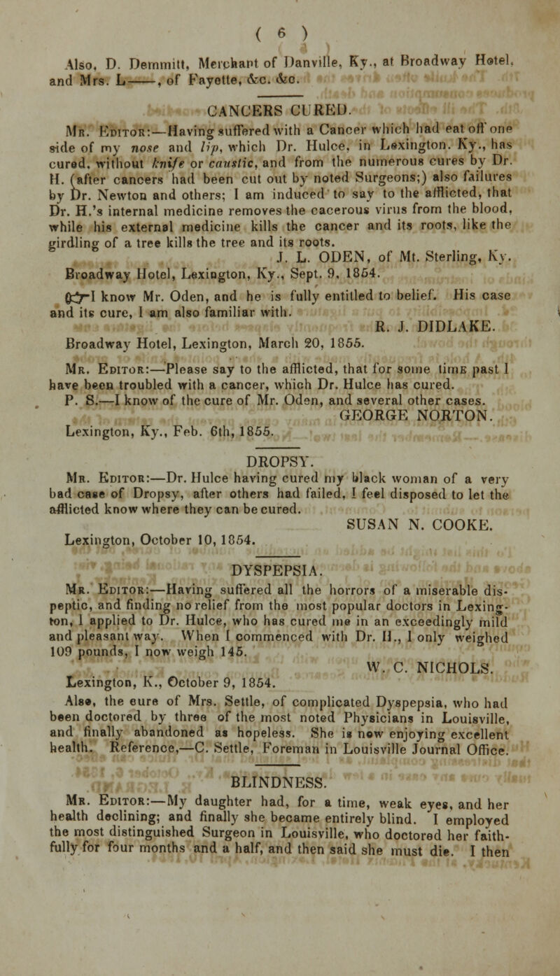 Also. D. Demmitt, Merchant of Danville, Ky., at Broadway Hotel. and Mrs. L , of Fayette, &c. &c. CANCERS CURED. Mr. Editor:—Having suffered with a Cancer which had eat off one side of my nose and lip, which Dr. Hulce, in Lexington. Ky., has cured, without knife or caustic, and from the numerous cures by Dr. H. (after cancers had been cut out by noted Surgeons;) also failures by Dr. Newton and others; I am induced to say to the afflicted, that Dr. H.'s internal medicine removes the cacerous virus from the blood, while his external medicine kills the cancer and its roots, like the girdling of a tree kills the tree and its roots. J. L. ODEN, of Mt. Sterling, Ky. Broadway Hotel, Lexington, Ky., Sept. 9, 1854. {£7-1 know Mr. Oden, and he is fully entitled to belief. His case and its cure, 1 am also familiar with. R. J. DIDLAKE. Broadway Hotel, Lexington, March 20, 1855. Mr. Editor:—Please say to the afflicted, that for some titnE past I have been troubled with a cancer, which Dr. Hulce has cured. P. S.—I know of the cure of Mr. Oden, and several other cases. GEORGE NORTON. Lexington, Ky., Feb. 6th, 1855. DROPSY. Mr. Editor:—Dr. Hulce having cured my black woman of a very bad case of Dropsy, after others had failed, I feel disposed to let the afflicted know where they can be cured. SUSAN N. COOKE. Lexington, October 10, 1854. DYSPEPSIA. Mr. Editor:—Having suffered all the horrors of a miserable dis- peptic, and finding no relief from the most popular doctors in Lexing- ton, 1 applied to Dr. Hulce, who has cured me in an exceedingly mild and pleasant way. When I commenced with Dr. H., 1 only weighed 109 pounds, I now weigh 145. W. C. NICHOLS. Lexington, K., October 9, 1854. Also, the cure of Mrs. Settle, of complicated Dyspepsia, who had been doctored by three of the most noted Physicians in Louisville, and finally abandoned as hopeless. She is now enjoying excellent health. Reference,—C. Settle, Foreman in Louisville Journal Office. BLINDNESS. Mr. Editor:—My daughter had, for a time, weak eyes, and her health declining; and finally she became entirely blind. I employed the most distinguished Surgeon in Louisville, who doctored her faith- fully for four months and a half, and then said she must die. I then