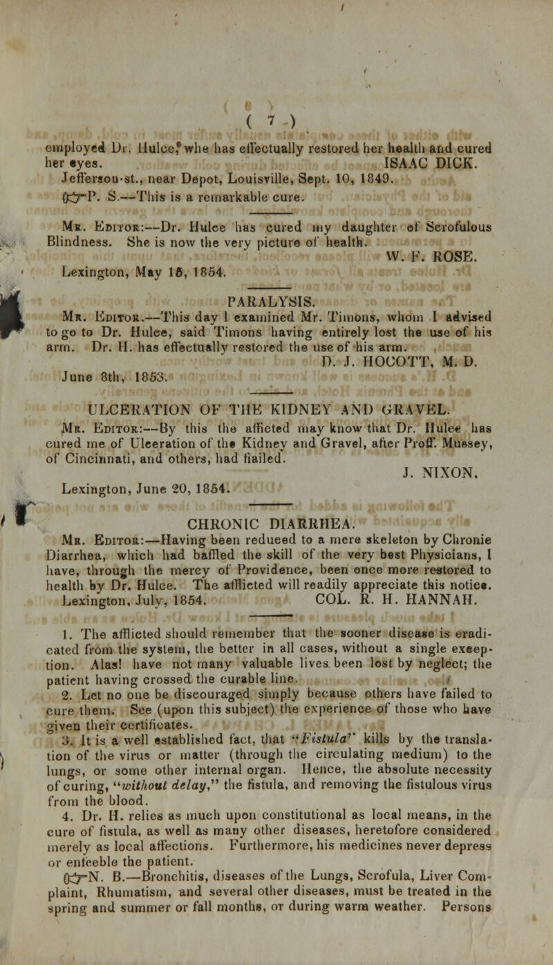 employed Dr. Uulcefwhe has effectually restored her health and cured her eyes. ISAAC DICK. Jeffersou-st., near Depot, Louisville, Sept. 10, 1849. 0^7P. S.—This is a remarkable cure. I Mr. Editor:—Dr. Hulce has cured my daughter of Serofulous Blindness. She is now the very picture of health. W. F. ROSE. Lexington, May 16, 1854. PARALYSIS. Mr. Editor.—This day 1 examined Mr. Timons, whom I advised to go to Dr. Hulee, said Timons having entirely lost the use of his arm. Dr. II. has effeetuallv restored the use of his arm. D. J. HOCOTT. M. D. June 8th, 1853. ULCERATION OF THE KIDNEY AND GRAVEL. Mr. Editor:—By this the affieted may know that Dr. Hulee has cured me of Ulceration of the Kidney and Gravel, after Proff. Mussey, of Cincinnati, and others, had hailed. J. NIXON. Lexington, June 20, 1854. CHRONIC DIARRHEA. Mr. Editor:—Having been redueed to a mere skeleton by Chronie Diarrhea, which had baffled the skill of the very best Physicians, I have, through the mercy of Providence, been once more restored to health by Dr. Hulce. The afflicted will readily appreciate this notice. Lexington, July, 1854. COL. R. H. HANNAH. 1. The afflieted should remember that the sooner disease is eradi- cated from the system, the better in all cases, without a single excep- tion. Alas! have not many valuable lives been lost by neglect; the patient having crossed the curable line. 2. Let no one be discouraged simply because others have failed to cure them. See (upon this subject) the experience of those who have given their certificates. 3. It is a well established fact, that Fistula'' kills by the transla- tion of the virus or matter (through the circulating medium) to the lungs, or some other internal organ. Hence, the absolute necessity of curing, without delay, the fistula, and removing the fistulous virus from the blood. 4. Dr. H. relics as much upon constitutional as local means, in the cure of fistula, as well as many other diseases, heretofore considered merely as local affections. Furthermore, his medicines never depress or enfeeble the patient. 0^7=N. B.—Bronchitis, diseases of the Lungs, Scrofula, Liver Com- plaint, Rhumatism, and several other diseases, must be treated in the spring and summer or fall months, ot during warm weather. Persons