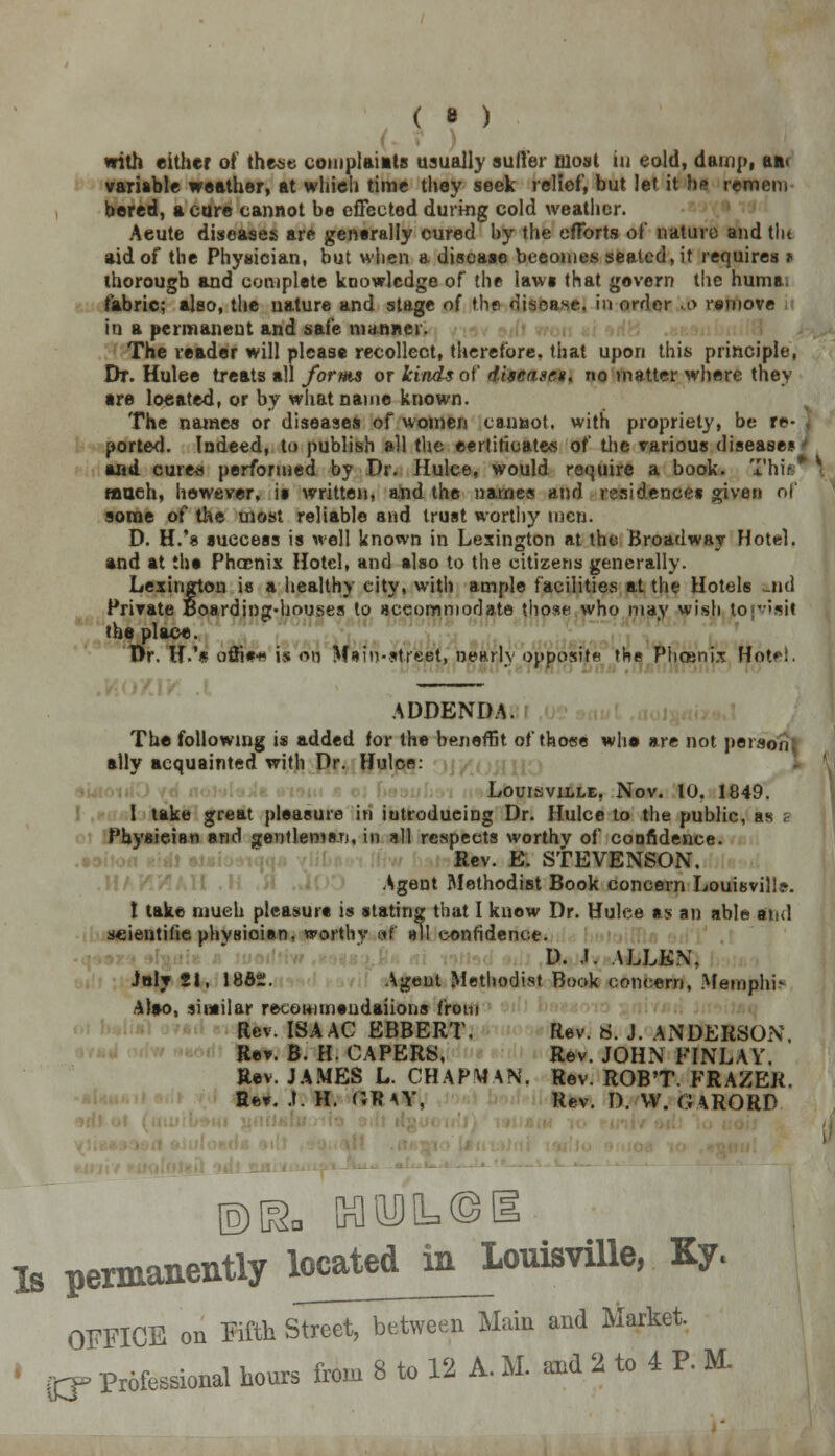 ( • ) with either of these complaints usually suffer most in cold, damp, an. variable weather, at which time they seek relief, but let it he remem bered, a cure cannot be effected during cold weather. Aeute diseases are generally cured by the efforts of nature and tlu aid of the Physician, but when a disease becomes seated, it requires ^ thorough and complete knowledge of the laws that govern the huma, fabric; also, the nature and stage of the disease, in order .0 remove in a permanent and safe manner. The reader will please recollect, therefore, that upon this principle, Dt. Hulee treats all forms or kinds of diseases, no matter where they are located, or by what name known. The names or diseases of women caunot. with propriety, be re- j ported. Indeed, to publish all the certificates of the various diseases' and cure* performed by Dr. Hulee, would require a book. Tim much, however, is written, and the names and residences given of some of the most reliable and trust worthy men. D. H/8 success is well known in Lexington at the Broadway Hotel, and at the Phoenix Hotel, and also to the citizens generally. Lexington is a healthy city, with ample facilities at the Hotels a.nd Private Boarding-houses to accommodate those who may wish to [visit (he place. Or. H.'« offi#* is on Main-street, nearlv opposite the Phoenix Hotel. ADDENDA. The following is added for the benefFit of those who are not person ally acquainted with Dr. Hulee: Louisville, Nov. 10, 1849. I take great pleasure in introducing Dr. Hulee to the public, as ? Pbyaieian and gentlemen, in all respects worthy of confidence. Rev. E. STEVENSON. Agent Methodist Book concern Louisville, t take much pleasure is stating that I know Dr. Hulee as an able and scientific physician, worthy of all confidence. D. J. ALLEN, Jnly 2i, 1862. Agent Methodist Book concern, Memplm Also, similar recommandaiions from Rev. ISAAC EBBERT. Rev. S. J. ANDERSON Rev. B. H. CAPERS, Rev. JOHxN FINLAV. Rev. JAMES L. CHAPMAN. Rev. ROB'T. FRAZER. Eev. .1. H. ftRAY, Rev. I). VV. GARORP ©[&, KliyJIL©!! Is permanently located_m_Louisville, Ky. OFFICE on Fifth Street, between Main and Market.