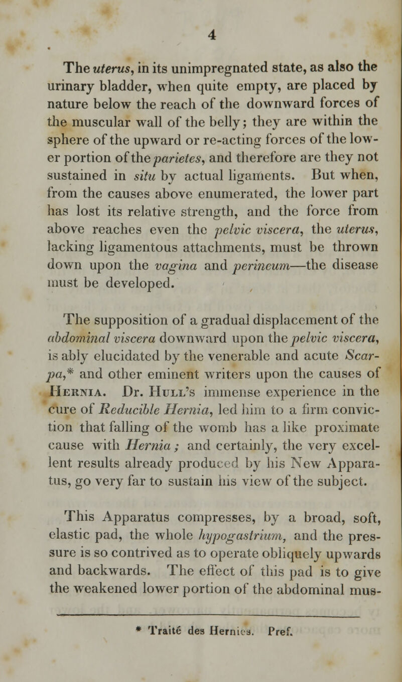 The uterus, in its unimpregnated state, as also the urinary bladder, when quite empty, are placed by nature below the reach of the downward forces of the muscular wall of the belly; they are within the sphere of the upward or re-acting forces of the low- er portion of the parietes, and therefore are they not sustained in situ by actual ligaments. But when, from the causes above enumerated, the lower part has lost its relative strength, and the force from above reaches even the pelvic viscera, the uterus, lacking ligamentous attachments, must be thrown down upon the vagina and perineum—the disease must be developed. The supposition of a gradual displacement of the abdominal viscera downward upon the pelvic viscera, is ably elucidated by the venerable and acute Scar- pa,* and other eminent writers upon the causes of Hernia. Dr. Hull's immense experience in the cure of Reducible Hernia, led him to a firm convic- tion that falling of the womb has a like proximate cause with Hernia ; and certainly, the very excel- lent results already produced by his New Appara- tus, go very far to sustain ins view of the subject. This Apparatus compresses, by a broad, soft, elastic pad, the whole hypogastrium, and the pres- sure is so contrived as to operate obliquely upwards and backwards. The effect of this pad is to give the weakened lower portion of the abdominal mus- * Traite des Herniva. Pref.