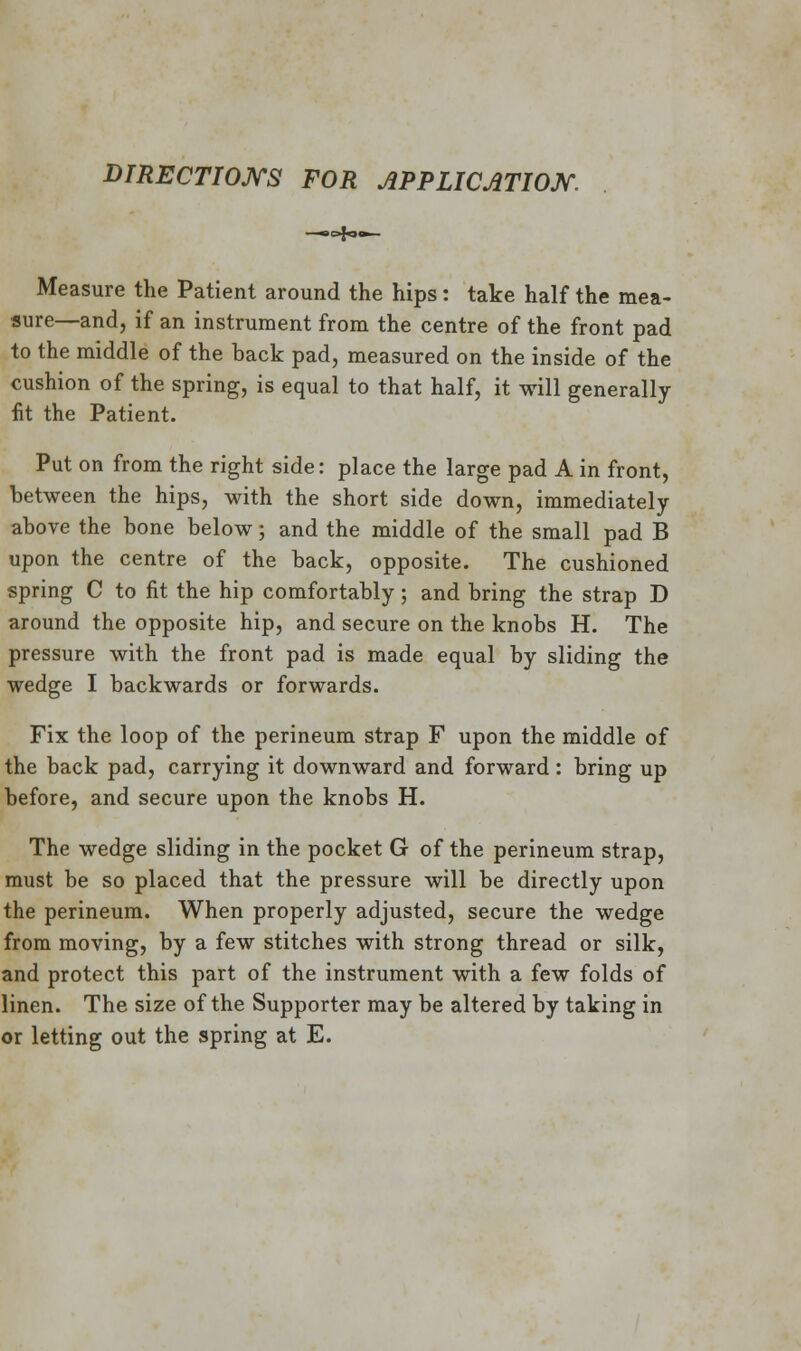 DIRECTIONS FOR APPLICATION. Measure the Patient around the hips: take half the mea- sure—and, if an instrument from the centre of the front pad to the middle of the back pad, measured on the inside of the cushion of the spring, is equal to that half, it will generally fit the Patient. Put on from the right side: place the large pad A in front, between the hips, with the short side down, immediately- above the bone below; and the middle of the small pad B upon the centre of the back, opposite. The cushioned spring C to fit the hip comfortably; and bring the strap D around the opposite hip, and secure on the knobs H. The pressure with the front pad is made equal by sliding the wedge I backwards or forwards. Fix the loop of the perineum strap F upon the middle of the back pad, carrying it downward and forward: bring up before, and secure upon the knobs H. The wedge sliding in the pocket G of the perineum strap, must be so placed that the pressure will be directly upon the perineum. When properly adjusted, secure the wedge from moving, by a few stitches with strong thread or silk, and protect this part of the instrument with a few folds of linen. The size of the Supporter may be altered by taking in or letting out the spring at E.