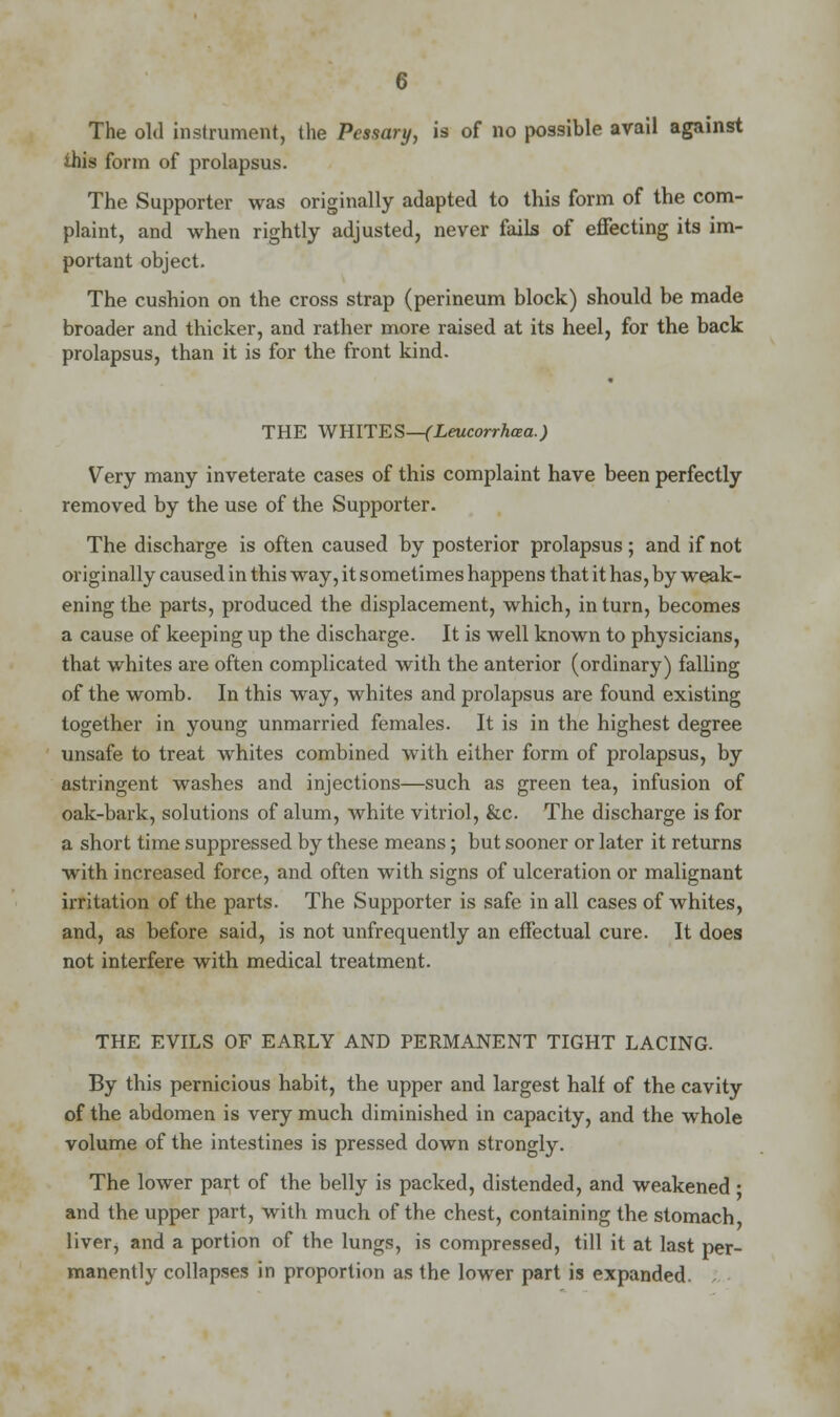 The old instrument, the Pessary, is of no possible avail against this form of prolapsus. The Supporter was originally adapted to this form of the com- plaint, and when rightly adjusted, never fails of effecting its im- portant object. The cushion on the cross strap (perineum block) should be made broader and thicker, and rather more raised at its heel, for the back prolapsus, than it is for the front kind. THE WHITES—(Leucorrhaa.) Very many inveterate cases of this complaint have been perfectly removed by the use of the Supporter. The discharge is often caused by posterior prolapsus; and if not originally caused in this way, it sometimes happens that it has, by weak- ening the parts, produced the displacement, which, in turn, becomes a cause of keeping up the discharge. It is well known to physicians, that whites are often complicated with the anterior (ordinary) falling of the womb. In this way, whites and prolapsus are found existing together in young unmarried females. It is in the highest degree unsafe to treat whites combined with either form of prolapsus, by astringent washes and injections—such as green tea, infusion of oak-bark, solutions of alum, white vitriol, &c The discharge is for a short time suppressed by these means; but sooner or later it returns with increased force, and often with signs of ulceration or malignant irritation of the parts. The Supporter is safe in all cases of whites, and, as before said, is not unfrequently an effectual cure. It does not interfere with medical treatment. THE EVILS OF EARLY AND PERMANENT TIGHT LACING. By this pernicious habit, the upper and largest half of the cavity of the abdomen is very much diminished in capacity, and the whole volume of the intestines is pressed down strongly. The lower part of the belly is packed, distended, and weakened • and the upper part, with much of the chest, containing the stomach liver, and a portion of the lungs, is compressed, till it at last per- manently collapses in proportion as the lower part is expanded.