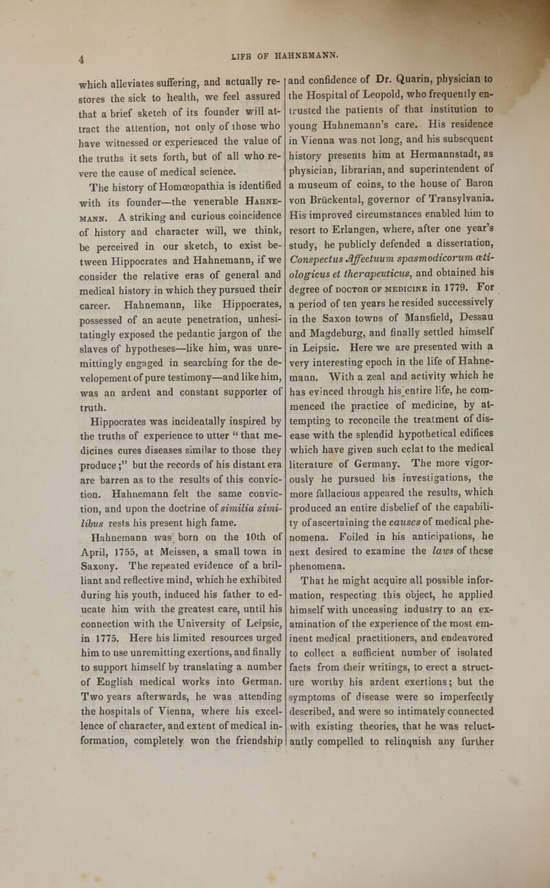 which alleviates suffering, and actually re- stores the sick to health, we feel assured that a brief sketch of its founder will at- tract the attention, not only of those who have witnessed or experienced the value of the truths it sets forth, but of all who re- vere the cause of medical science. The history of Homceopathia is identified with its founder—the venerable Hahne- mann. A striking and curious coincidence of history and character will, we think, be perceived in our sketch, to exist be- tween Hippocrates and Hahnemann, if we consider the relative eras of general and medical history in which they pursued their career. Hahnemann, like Hippocrates, possessed of an acute penetration, unhesi- tatingly exposed the pedantic jargon of the slaves of hypotheses—like him, was unre- mittingly engaged in searching for the de- velopement of pure testimony—and like him, was an ardent and constant supporter of truth. Hippocrates was incidentally inspired by the truths of experience to utter  that me- dicines cures diseases similar to those they produce; but the records of his distant era are barren as to the results of this convic- tion. Hahnemann felt the same convic- tion, and upon the doctrine of similia simi- libns rests his present high fame. Hahnemann was born on the 10th of April, 1755, at Meissen, a small town in Saxony. The repeated evidence of a bril- liant and reflective mind, which he exhibited during his youth, induced his father to ed- ucate him with the greatest care, until his connection with the University of Leipsic, in 1775. Here his limited resources urged him to use unremitting exertions, and finally to support himself by translating a number of English medical works into German. Two years afterwards, he was attending the hospitals of Vienna, where his excel- lence of character, and extent of medical in- formation, completely won the friendship and confidence of Dr. Quarin, physician to the Hospital of Leopold, who frequently en- trusted the patients of that institution to young Hahnemann's care. His residence in Vienna was not long, and his subsequent history presents him at Hermannstadt, as physician, librarian, and superintendent of a museum of coins, to the house of Baron von Bruckental, governor of Transylvania. His improved circumstances enabled him to resort to Erlangen, where, after one year's study, he publicly defended a dissertation, Conspectus Jlffectuum spasmodicorum ceti- ologicus et tJierapeuticus, and obtained his degree of doctor of medicine in 1779. For a period of ten years he resided successively in the Saxon towns of Mansfield, Dessau and Magdeburg, and finally settled himself in Leipsic. Here we are presented with a very interesting epoch in the life of Hahne- mann. With a zeal and activity which he has evinced through his ^entire life, he com- menced the practice of medicine, by at- tempting to reconcile the treatment of dis- ease with the splendid hypothetical edifices which have given such eclat to the medical literature of Germany. The more vigor- ously he pursued bis investigations, the more fallacious appeared the results, which produced an entire disbelief of the capabili- ty of ascertaining the causes of medical phe- nomena. Foiled in his anticipations, he next desired to examine the laws of these phenomena. That he might acquire all possible infor- mation, respecting this object, he applied himself with unceasing industry to an ex- amination of the experience of the most em- inent medical practitioners, and endeavored to collect a sufficient number of isolated facts from their writings, to erect a struct- ure worthy his ardent exertions; but the symptoms of disease were so imperfectly described, and were so intimately connected with existing theories, that he was reluct- antly compelled to relinquish any further