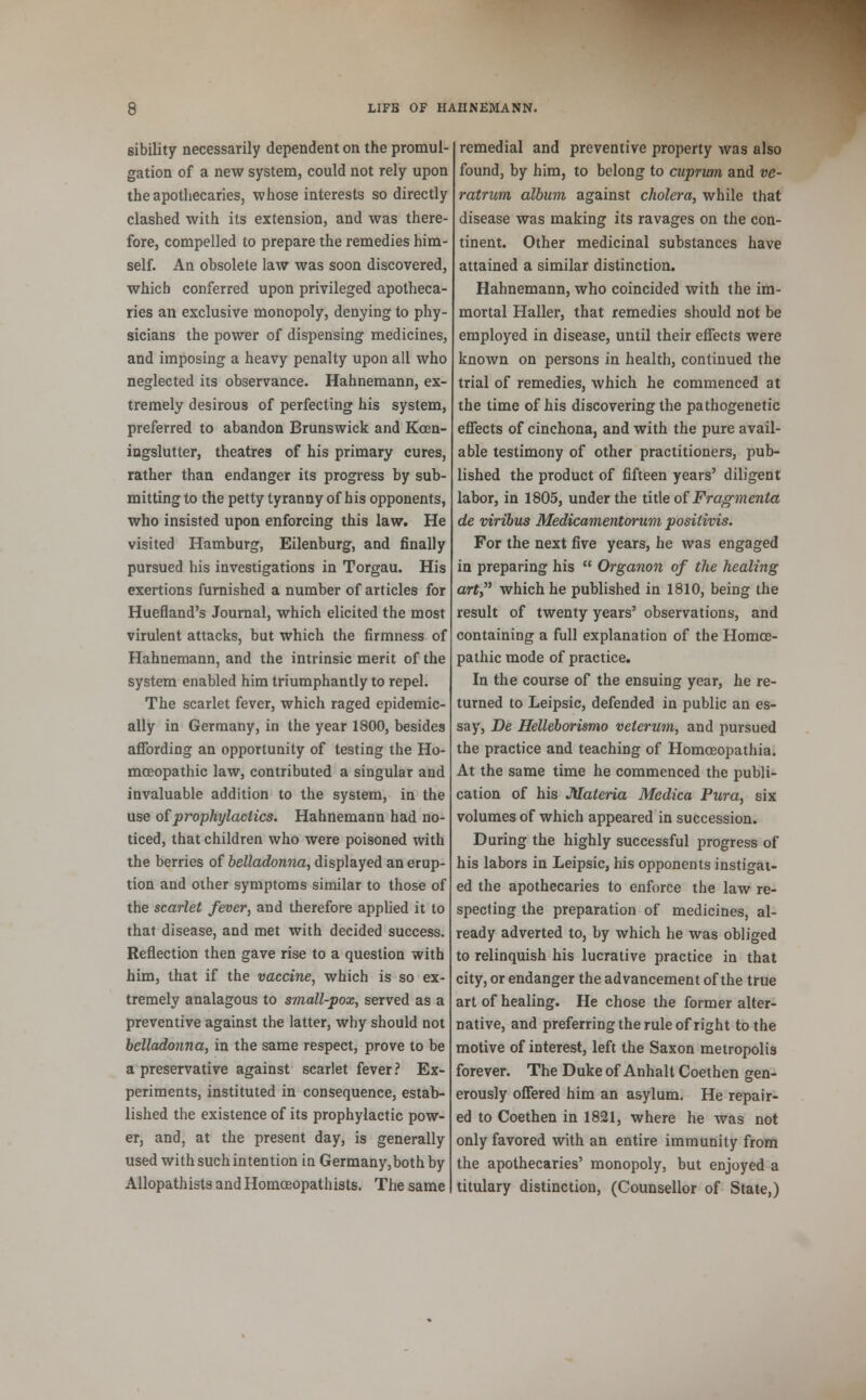 sibility necessarily dependent on the promul- gation of a new system, could not rely upon the apothecaries, whose interests so directly clashed with its extension, and was there- fore, compelled to prepare the remedies him- self. An obsolete law was soon discovered, which conferred upon privileged apotheca- ries an exclusive monopoly, denying to phy- sicians the power of dispensing medicines, and imposing a heavy penalty upon all who neglected its observance. Hahnemann, ex- tremely desirous of perfecting his system, preferred to abandon Brunswick and Kcen- ingslutter, theatres of his primary cures, rather than endanger its progress by sub- mitting to the petty tyranny of his opponents, who insisted upon enforcing this law. He visited Hamburg, Eilenburg, and finally pursued his investigations in Torgau. His exertions furnished a number of articles for Huefland's Journal, which elicited the most virulent attacks, but which the firmness of Hahnemann, and the intrinsic merit of the system enabled him triumphantly to repel. The scarlet fever, which raged epidemic- ally in Germany, in the year 1800, besides affording an opportunity of testing the Ho- moeopathic law, contributed a singular and invaluable addition to the system, in the use of prophylactics. Hahnemann had no- ticed, that children who were poisoned with the berries of belladonna, displayed an erup- tion and other symptoms similar to those of the scarlet fever, and therefore applied it to that disease, and met with decided success. Reflection then gave rise to a question with him, that if the vaccine, which is so ex- tremely analagous to small-pox, served as a preventive against the latter, why should not belladonna, in the same respect, prove to be a preservative against scarlet fever ? Ex- periments, instituted in consequence, estab- lished the existence of its prophylactic pow- er, and, at the present day, is generally used with such intention in Germany,both by Allopathists and Homceopathists. The same remedial and preventive property was also found, by him, to belong to cuprum and ve- ratrum album against cholera, while that disease was making its ravages on the con- tinent. Other medicinal substances have attained a similar distinction. Hahnemann, who coincided with the im- mortal Haller, that remedies should not be employed in disease, until their effects were known on persons in health, continued the trial of remedies, which he commenced at the time of his discovering the pathogenetic effects of cinchona, and with the pure avail- able testimony of other practitioners, pub- lished the product of fifteen years' diligent labor, in 1805, under the title of Fragmenta de viribus Medicamentorum positivis. For the next five years, he was engaged in preparing his  Organon of the healing art, which he published in 1810, being the result of twenty years' observations, and containing a full explanation of the Homce- pathic mode of practice. In the course of the ensuing year, he re- turned to Leipsic, defended in public an es- say, De Helleborismo veterum, and pursued the practice and teaching of Homceopathia. At the same time he commenced the publi- cation of his Materia Medica Pura, six volumes of which appeared in succession. During the highly successful progress of his labors in Leipsic, his opponents instigat- ed the apothecaries to enforce the law re- specting the preparation of medicines, al- ready adverted to, by which he was obliged to relinquish his lucrative practice in that city, or endanger the advancement of the true art of healing. He chose the former alter- native, and preferring the rule of right to the motive of interest, left the Saxon metropolis forever. The Duke of Anhalt Coethen gen- erously offered him an asylum. He repair- ed to Coethen in 1821, where he was not only favored with an entire immunity from the apothecaries' monopoly, but enjoyed a titulary distinction, (Counsellor of State,)