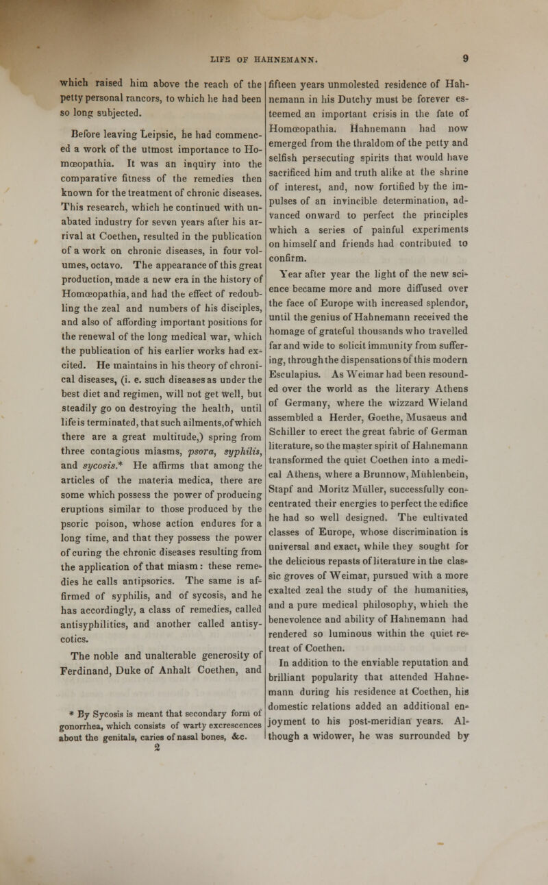 which raised him above the reach of the petty personal rancors, to which he had been so long subjected. Before leaving Leipsic, he had commenc- ed a work of the utmost importance to Ho- mceopathia. It was an inquiry into the comparative fitness of the remedies then known for the treatment of chronic diseases. This research, which he continued with un- abated industry for seven years after his ar- rival at Coethen, resulted in the publication of a work on chronic diseases, in four vol- umes, octavo. The appearance of this great production, made a new era in the history of Homoeopathia, and had the effect of redoub- ling the zeal and numbers of his disciples, and also of affording important positions for the renewal of the long medical war, which the publication of his earlier works had ex- cited. He maintains in his theory of chroni- cal diseases, (i. e. such diseases as under the best diet and regimen, will not get Well, but steadily go on destroying the health, until lifeis terminated, that such ailments,of which there are a great multitude,) spring from three contagious miasms, psora, syphilis, and sycosis* He affirms that among the articles of the materia medica, there are some which possess the power of producing eruptions similar to those produced by the psoric poison, whose action endures for a long time, and that they possess the power of curing the chronic diseases resulting from the application of that miasm: these reme^ dies he calls antipsorics. The same is af- firmed of syphilis, and of sycosis, and he has accordingly, a class of remedies, called antisyphilitics, and another called antisy- cotics. The noble and unalterable generosity of Ferdinand, Duke of Anhalt Coethen, and * By Sycosis is meant that secondary form of gonorrhea, which consists of warty excrescences about the genitals, caries of nasal bones, &c. 2 fifteen years unmolested residence of Hah- nemann in his Dutchy must be forever es- teemed an important crisis in the fate of Homoeopathia. Hahnemann had now emerged from the thraldom of the petty and selfish persecuting spirits that would have sacrificed him and truth alike at the shrine of interest, and, now fortified by the im- pulses of an invincible determination, ad- vanced onward to perfect the principles which a series of painful experiments on himself and friends had contributed to confirm. Year after year the light of the new sci* ence became more and more diffused over the face of Europe with increased splendor, until the genius of Hahnemann received the homage of grateful thousands who travelled far and wide to solicit immunity from suffer- ing, throughthe dispensations of this modern Esculapius. As Weimar had been resound- ed over the world as the literary Athens of Germany, where the wizzard Wieland assembled a Herder, Goethe, Musaeus and Schiller to erect the great fabric of German literature, so the master spirit of Hahnemann transformed the quiet Coethen into a medi- cal Athens, where a Brunnow, Muhlenbein, Stapf and Moritz Miiller, successfully con-- centrated their energies to perfect the edifice he had so well designed. The cultivated classes of Europe, whose discrimination is universal and exact, while they sought for the delicious repasts of literature in the clas* sic groves of Weimar, pursued with a more exalted zeal the study of the humanities, and a pure medical philosophy, which the benevolence and ability of Hahnemann had rendered so luminous within the quiet re* treat of Coethen. In addition to the enviable reputation and brilliant popularity that attended Hahne- mann during his residence at Coethen, his domestic relations added an additional en-^ joyment to his post-meridian years. Al- though a widower, he was surrounded by