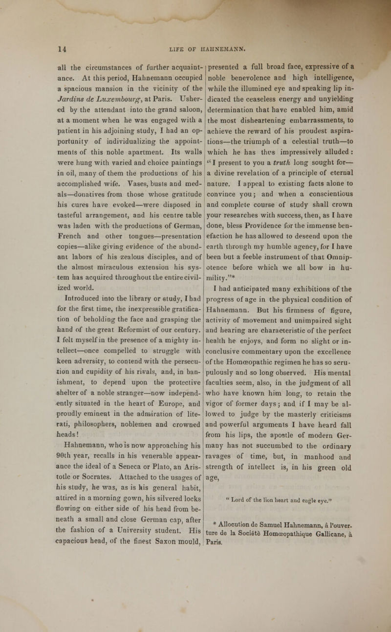 all the circumstances of further acquaint- ance. At this period, Hahnemann occupied a spacious mansion in the vicinity of the Jardins de Luxembourg, at Paris. Usher- ed by the attendant into the grand saloon, at a moment when he was engaged with a patient in his adjoining study, I had an op- portunity of individualizing the appoint- ments of this noble apartment. Its walls were hung with varied and choice paintings in oil, many of them the productions of his accomplished wife. Vases, busts and med- als—donatives from those whose gratitude his cures have evoked—were disposed in tasteful arrangement, and his centre table was laden with the productions of German, French and other tongues—presentation copies—alike giving evidence of the abund- ant labors of his zealous disciples, and of the almost miraculous extension his sys- tem has acquired throughout the entire civil- ized world. Introduced into the library or study, I had for the first time, the inexpressible gratifica- tion of beholding the face and grasping the hand of the great Reformist of our century. I felt myself in the presence of a mighty in- tellect—once compelled to struggle with keen adversity, to contend with the persecu- tion and cupidity of his rivals, and, in ban- ishment, to depend upon the protective shelter of a noble stranger—now independ- ently situated in the heart of Europe, and proudly eminent in the admiration of lite- rati, philosophers, noblemen and crowned heads! Hahnemann, who is now approaching his 90th year, recalls in his venerable appear- ance the ideal of a Seneca or Plato, an Aris- totle or Socrates. Attached to the usages of his study, he was, as is his general habit, attired in a morning gown, his silvered locks flowing on either side of his head from be- neath a small and close German cap, after the fashion of a University student. His capacious head, of the finest Saxon mould. presented a full broad face, expressive of a noble benevolence and high intelligence, while the illumined eye and speaking lip in- dicated the ceaseless energy and unyielding determination that have enabled him, amid the most disheartening embarrassments, to achieve the reward of his proudest aspira- tions—the triumph of a celestial truth—to which he has thus impressively alluded : ''I present to you a truth long sought for— a divine revelation of a principle of eternal nature. I appeal to existing facts alone to convince you; and when a conscientious and complete course of study shall crown your researches with success, then, as I have done, bless Providence for the immense ben- efaction he has allowed to descend upon the earth through my humble agency, for I have been but a feeble instrument of that Omnip- otence before which we all bow in hu- mility.* I had anticipated many exhibitions of the progress of age in the physical condition of Hahnemann. But his firmness of figure, activity of movement and unimpaired sight and hearing are characteristic of the perfect health he enjoys, and form no slight or in- conclusive commentary upon the excellence of the Homoeopathic regimen he has so scru- pulously and so long observed. His mental faculties seem, also, in the judgment of all who have known him long, to retain the vigor of former days; and if I may be al- lowed to judge by the masterly criticisms and powerful arguments I have heard fall from his lips, the apostle of modern Ger- many has not succumbed to the ordinary ravages of time, but, in manhood and strength of intellect is, in his green old  Lord of the lion heart and eagle eye. * Allocution de Samuel Hahnemann, a l'ouver- ture de la Societe Homoeopathique Gallicane, a. Paris.