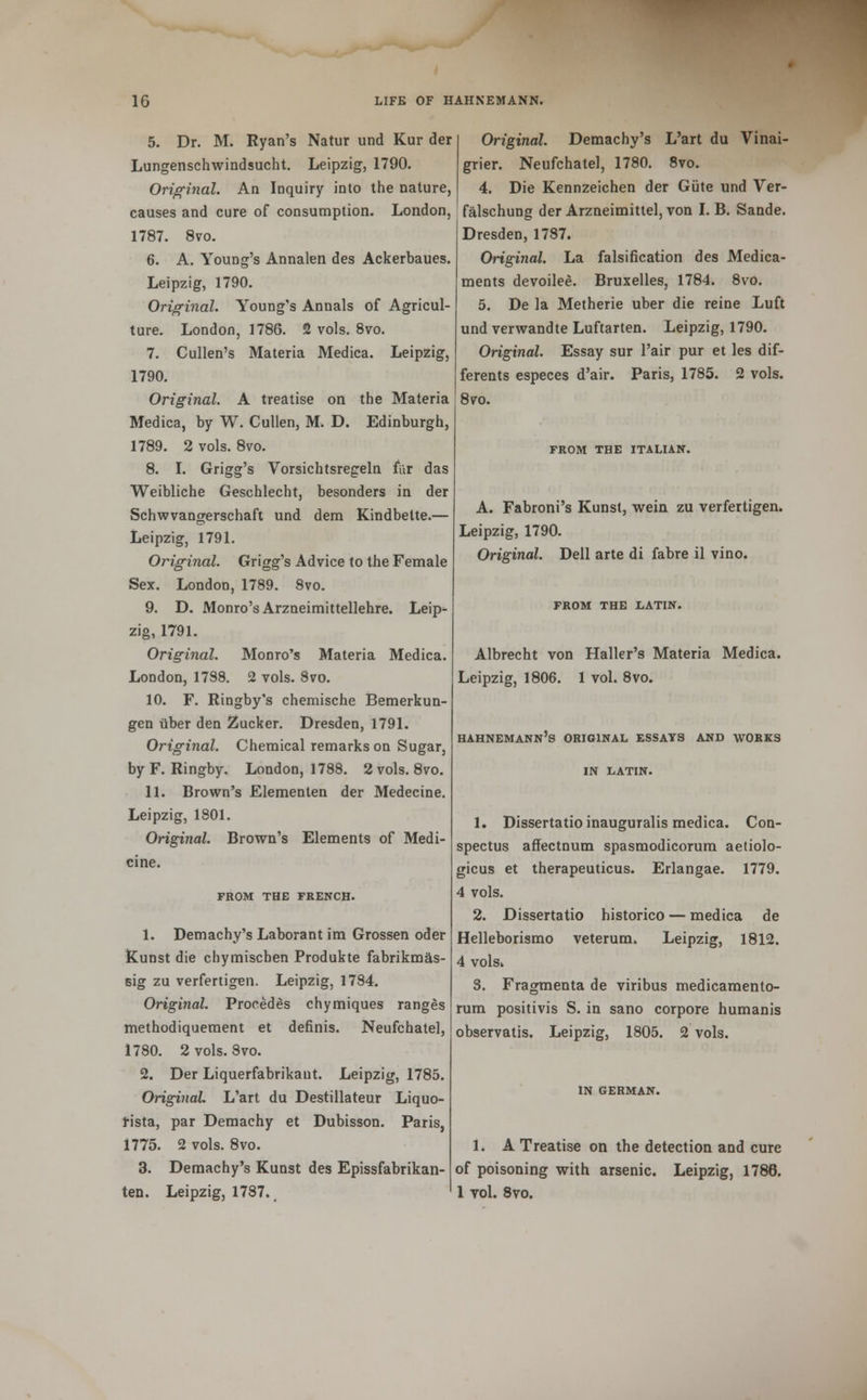 5. Dr. M. Ryan's Natur und Kur der Lungenschwindsucht. Leipzig, 1790. Original. An Inquiry into the nature, causes and cure of consumption. London, 1787. 8vo. 6. A. Young's Annalen des Ackerbaues. Leipzig, 1790. Original. Young's Annals of Agricul- ture. London, 1786. 2 vols. 8vo. 7. Cullen's Materia Medica. Leipzig, 1790. Original. A treatise on the Materia Medica, by W. Cullen, M. D. Edinburgh, 1789. 2 vols. 8vo. 8. I. Grigg's Vorsichtsregeln far das Weibliche Geschlecht, besonders in der Schwvangerschaft und dem Kindbette.— Leipzig, 1791. Original. Grigg's Advice to the Female Sex. London, 1789. Svo. 9. D. Monro's Arzneimittellehre. Leip- zig, 1791. Original. Monro's Materia Medica. London, 1788. 2 vols. Svo. 10. F. Ringby's chemische Bemerkun- gen Uber den Zucker. Dresden, 1791. Original. Chemical remarks on Sugar, byF. Ringby. London, 1788. 2 vols. 8vo. 11. Brown's Elementen der Medecine. Leipzig, 1801. Original. Brown's Elements of Medi- cine. FROM THE FRENCH. 1. Demachy's Laborant im Grossen oder Kunst die chymischen Produkte fabrikm£s- sig zu verfertigen. Leipzig, 1784. Original. Proeedes chymiques ranges methodiquement et definis. Neufchatel, 1780. 2 vols. Svo. 2. Der Liquerfabrikant. Leipzig, 1785. Original L'art du Destillateur Liquo- fista, par Demachy et Dubisson. Paris, 1775. 2 vols. 8vo. 3. Demachy's Kunst des Epissfabrikan- ten. Leipzig, 1787., Original. Demachy's L'art du Vinai- grier. Neufchatel, 1780. 8vo. 4. Die Kennzeichen der Gute und Ver- falschung der Arzneimittel, von I. B. Sande. Dresden, 1787. Original. La falsification des Medica- ments devoilee. Bruxelles, 1784. 8vo. 5. De la Metherie uber die reine Luft und verwandte Luftarten. Leipzig, 1790. Original. Essay sur l'air pur et les dif- ferents especes d'air. Paris, 1785. 2 vols. 8vo. FROM THE ITALIAN. A. Fabroni's Kunst, wein zu verfertigen, Leipzig, 1790. Original. Dell arte di fabre il vino. FROM THE LATIN. Albrecht von Haller's Materia Medica. Leipzig, 1806. 1 vol. 8vo. Hahnemann's original essays and works IN LATIN. 1. Dissertatio inauguralis medica. Con- spectus affectnum spasmodicorum aetiolo- gicus et therapeuticus. Erlangae. 1779. 4 vols. 2. Dissertatio historico — medica de Helleborismo veterum. Leipzig, 1812. 4 vols. S. Fragmenta de viribus medicamento- rum positivis S. in sano corpore humanis observatis. Leipzig, 1805. 2 vols. IN GERMAN. 1. A Treatise on the detection and cure of poisoning with arsenic. Leipzig, 1786. 1 toI. 8vo.
