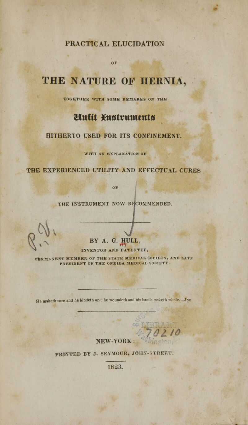 PRACTICAL ELUCIDATION OF THE NATURE OF HERNIA, TOGETHER WITH SOME REMARKS ON THE Unfit Xmtvumtntu HITHERTO USED FOR ITS CONFINEMENT. WITH AN EXPLANATION OF THE EXPERIENCED UTILITY AND EFFECTUAL CURES OF THE INSTRUMENT NOW RECOMMENDED. $ x BY A. G. HULL, INVENTOR AND PATENTEE, PERMANENT MEMBER OF THE STATE MEDICAL SOCIETY, AND LATE PRESIDENT OF THE ONEIDA MEDICAL SOCIETY. He raaketh sore and he bindeth up; he woundeth and his bands maketh whole.— Job NEW-YORK: PRINTED BY J. SEYMOUR, JOHN-STREET. 1823.