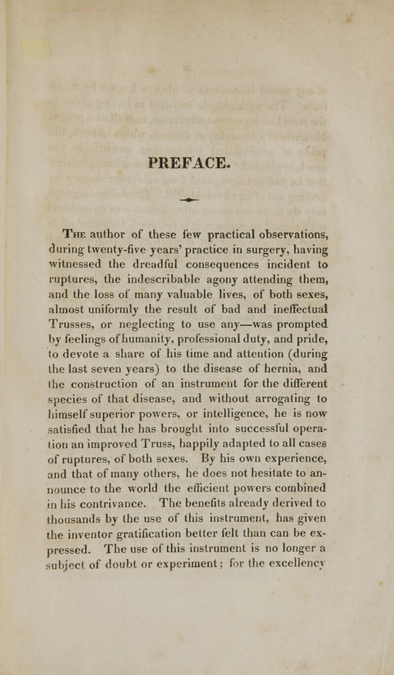 PREFACE. The author of these few practical observations, during twenty-five years' practice in surgery, having witnessed the dreadful consequences incident to ruptures, the indescribable agony attending them, and the loss of many valuable lives, of both sexes, almost uniformly the result of bad and ineffectual Trusses, or neglecting to use any—was prompted by feelings of humanity, professional duty, and pride, to devote a share of his time and attention (during the last seven years) to the disease of hernia, and the construction of an instrument for the different species of that disease, and without arrogating to himself superior powers, or intelligence, he is now satisfied that he has brought into successful opera- tion an improved Truss, happily adapted to all cases of ruptures, of both sexes. By his own experience, and that of many others, he does not hesitate to an- nounce to the world the efficient powers combined in his contrivance. The benefits already derived to thousands by the use of this instrument, has given the inventor gratification better felt than can be ex- pressed. The use of this instrument is no longer a subject of doubt or experiment: for the excellency