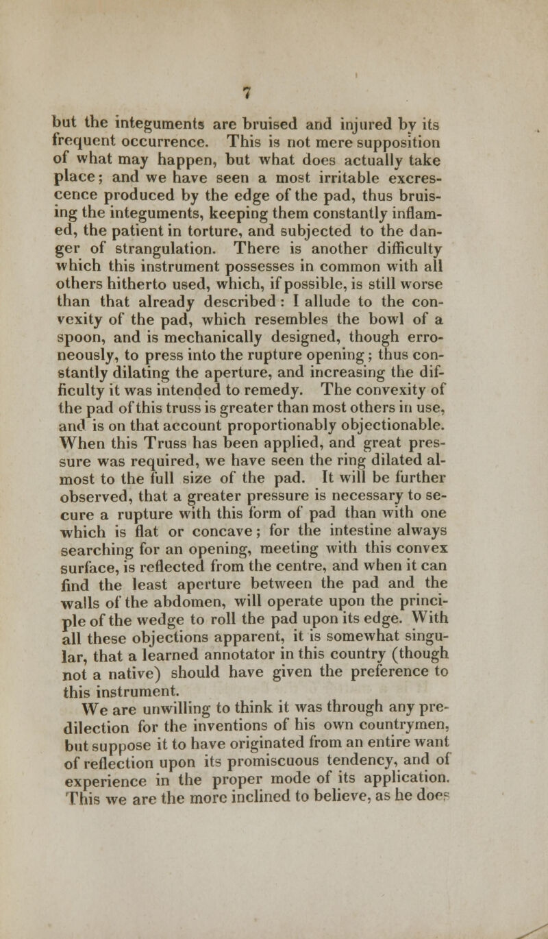 but the integuments are bruised and injured by its frequent occurrence. This is not mere supposition of what may happen, but what does actually take place; and we have seen a most irritable excres- cence produced by the edge of the pad, thus bruis- ing the integuments, keeping them constantly inflam- ed, the patient in torture, and subjected to the dan- ger of strangulation. There is another difficulty which this instrument possesses in common with all others hitherto used, which, if possible, is still worse than that already described : I allude to the con- vexity of the pad, which resembles the bowl of a spoon, and is mechanically designed, though erro- neously, to press into the rupture opening; thus con- stantly dilating the aperture, and increasing the dif- ficulty it was intended to remedy. The convexity of the pad of this truss is greater than most others in use, and is on that account proportionably objectionable. When this Truss has been applied, and great pres- sure was required, we have seen the ring dilated al- most to the full size of the pad. It will be further observed, that a greater pressure is necessary to se- cure a rupture with this form of pad than with one which is flat or concave; for the intestine always searching for an opening, meeting with this convex surface, is reflected from the centre, and when it can find the least aperture between the pad and the walls of the abdomen, will operate upon the princi- ple of the wedge to roll the pad upon its edge. With all these objections apparent, it is somewhat singu- lar, that a learned annotator in this country (though not a native) should have given the preference to this instrument. We are unwilling to think it was through any pre- dilection for the inventions of his own countrymen, but suppose it to have originated from an entire want of reflection upon its promiscuous tendency, and of experience in the proper mode of its application. This we are the more inclined to believe, as he doc?