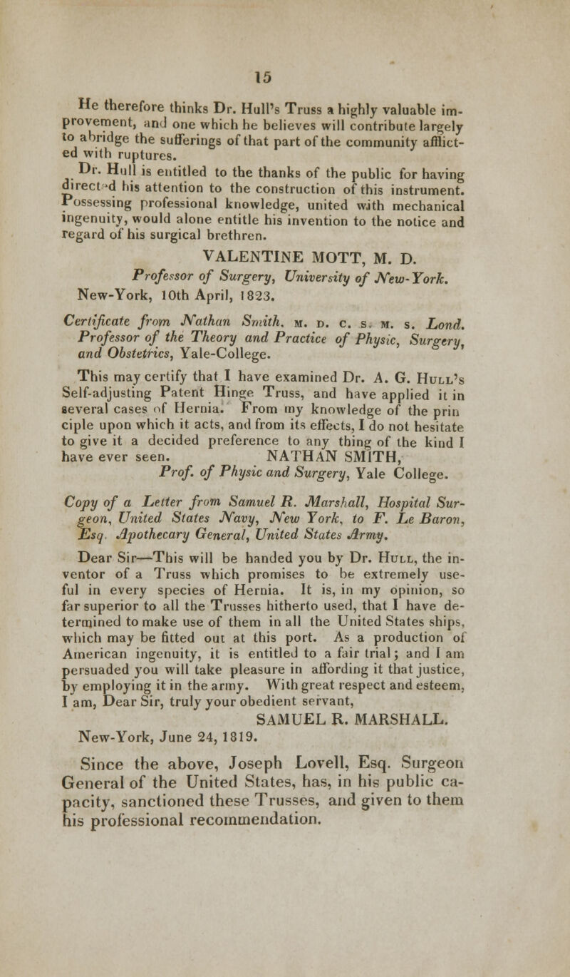 He therefore thinks Dr. Hull's Truss a highly valuable im- provement, and one which he believes will contribute largely to abridge the sufferings of that part of the community afflict- ed with ruptures. Dr. Hull is entitled to the thanks of the public for having directed his attention to the construction of this instrument. Possessing professional knowledge, united with mechanical ingenuity, would alone entitle his invention to the notice and regard of his surgical brethren. VALENTINE MOTT, M. D. Professor of Surgery, University of New- York. New-York, 10th April, 1823. Certificate from Nathan Smith, m. d. c. s. m. s. Lond. Professor of the Theory and Practice of Physic, Surgery and Obstetrics, Yale-College. This may certify that I have examined Dr. A. G. Hull's Self-adjusting Patent Hinge. Truss, and have applied it in several cases of Hernia. From my knowledge of the prin ciple upon which it acts, and from its effects, I do not hesitate to give it a decided preference to any thing of the kind I have ever seen. NATHAN SMITH, Prof of Physic and Surgery, Yale College. Copy of a Letter from Samuel R. Marshall, Hospital Sur- geon, United States Navy, New York, to F. Le Baron, Esq. Apothecary General, United States Army. Dear Sir—This will be handed you by Dr. Hull, the in- ventor of a Truss which promises to be extremely use- ful in every species of Hernia. It is, in my opinion, so far superior to all the Trusses hitherto used, that I have de- termined to make use of them in all the United States ships, which may be fitted out at this port. As a production ot American ingenuity, it is entitled to a fair trial; and I am persuaded you will take pleasure in affording it that justice, by employing it in the army. With great respect and esteem, I am, Dear Sir, truly your obedient servant, SAMUEL R. MARSHALL. New-York, June 24, 1819. Since the above, Joseph Lovell, Esq. Surgeon General of the United States, has, in his public ca- pacity, sanctioned these Trusses, and given to them his professional recommendation.