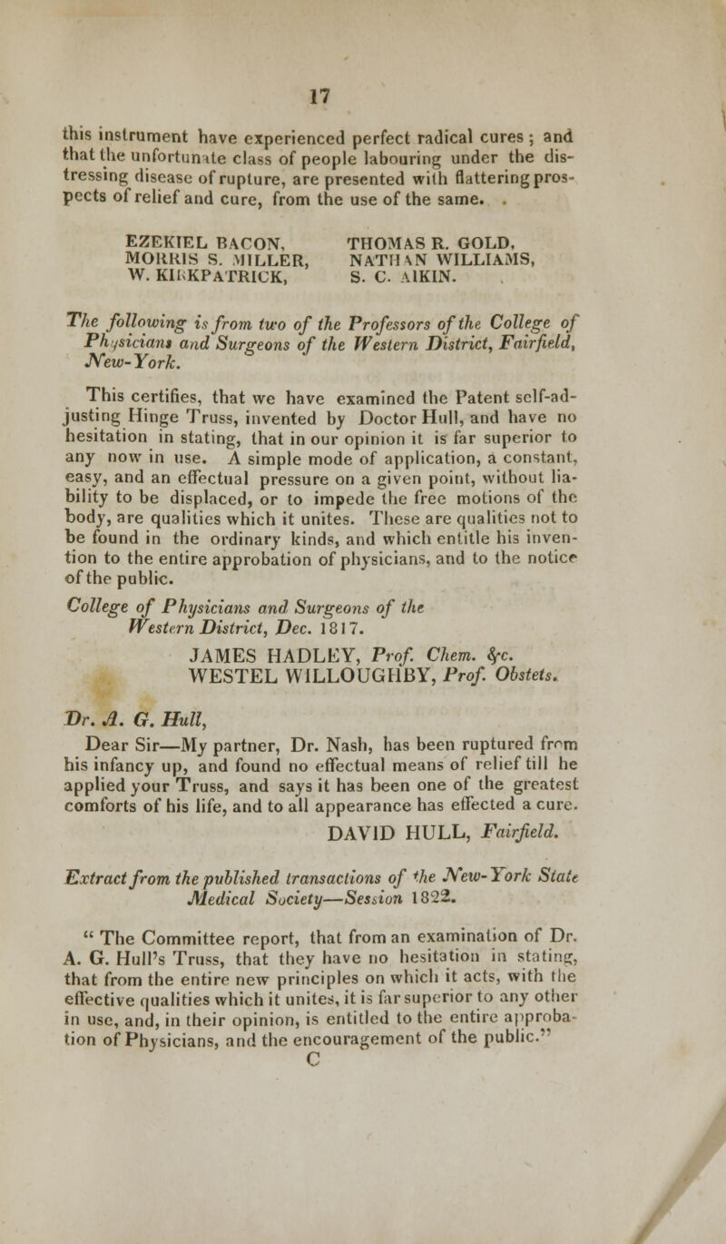 this instrument have experienced perfect radical cures ; and that the unfortunate class of people labouring under the dis- tressing disease of rupture, are presented with flattering pros- pects of relief and cure, from the use of the same. . EZEKIEL BACON, THOMAS R. GOLD, MORRIS S. MILLER, NATIUN WILLIAMS, W. KIlvKPATRICK, S. C AlKIN. The following is from two of the Professors of the College of Physician* and Surgeons of the Western District, Fairfield, New- York. This certifies, that we have examined the Patent self-ad- justing Hinge Truss, invented by Doctor Hull, and have no hesitation in stating, that in our opinion it is far superior to any now in use. A simple mode of application, a constant, easy, and an effectual pressure on a given point, without lia- bility to be displaced, or to impede the free motions of the body, are qualities which it unites. These are qualities not to be found in the ordinary kinds, and which entitle his inven- tion to the entire approbation of physicians, and to the notice of the public. College of Physicians and Surgeons of the Western District, Dec. 1817. JAMES HADLEY, Prof. Chem. fyc. WESTEL WILLOUGHBY, Prof. Obstets. Dr. A. G. Hull, Dear Sir—My partner, Dr. Nash, has been ruptured frrm his infancy up, and found no effectual means of relief till he applied your Truss, and says it has been one of the greatest comforts of his life, and to all appearance has effected a cure. DAVID HULL, Fairfield. Extract from the published transactions of the New-York State Medical Society—Session 1822.  The Committee report, that from an examination of Dr. A. G. Hull's Truss, that they have no hesitation in stating, that from the entire new principles on which it acts, with the effective qualities which it unites, it is far superior to any other in use, and, in their opinion, is entitled to the entire approba- tion of Physicians, and the encouragement of the public.