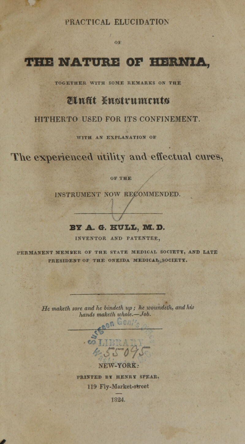 PRACTICAL ELUCIDATION THE NATURE OF HERNIA, TOGETHER WITH SOME REMARKS ON THE WLuftt Kmtmmtute HITHERTO USED FOR ITS CONFINEMENT. WITH AN EXPLANATION OF T\\e experienced utility and effectual cuves, INSTRUMENT NOW RECOMMENDED. BY A. a. HULL, IK. D. INVENTOR AND PATENTEE, PERMANENT MEMBER OF THE STATE MEDICAL SOCIETY, AND LATE PRESIDENT OF THE ONEIDA MEDICAL .SOCIETY. He maketh sore and he bindeth up; he woundeth, and his hands maketh whole.—Job. $r r NEW-YORK: PRINTED BY HENRY SPEAR, 119 Fly-Market-street 1824.