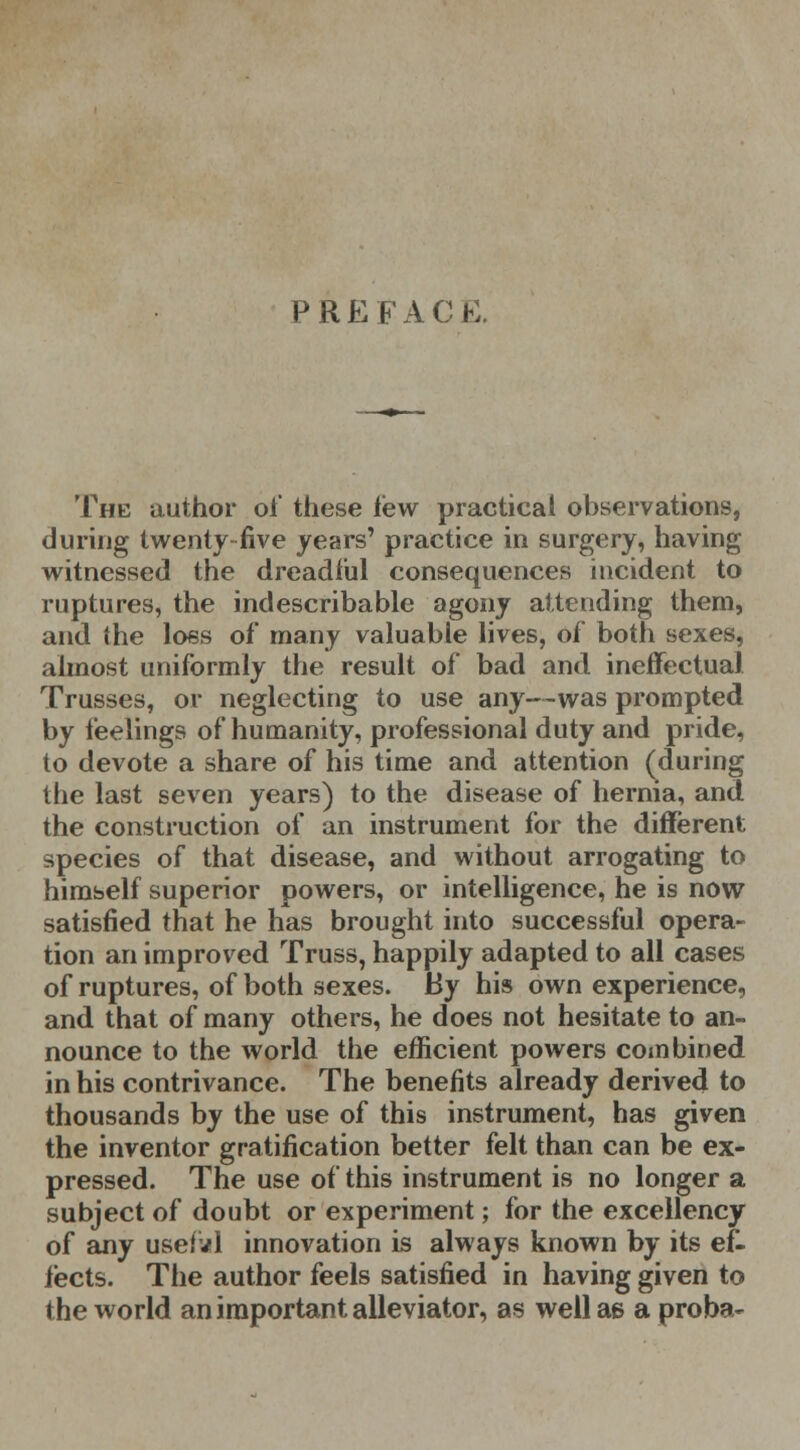 P REPACK. The author oi' these lew practical observations, during twenty-five years' practice in surgery, having witnessed the dreadful consequences incident to ruptures, the indescribable agony attending them, and the loss of many valuable lives, of both sexes, almost uniformly the result of bad and ineffectual Trusses, or neglecting to use any—was prompted by feelings of humanity, professional duty and pride, to devote a share of his time and attention (during the last seven years) to the disease of hernia, and the construction of an instrument for the different species of that disease, and without arrogating to himself superior powers, or intelligence, he is now satisfied that he has brought into successful opera- tion an improved Truss, happily adapted to all cases of ruptures, of both sexes. By his own experience, and that of many others, he does not hesitate to an- nounce to the world the efficient powers combined in his contrivance. The benefits already derived to thousands by the use of this instrument, has given the inventor gratification better felt than can be ex- pressed. The use of this instrument is no longer a subject of doubt or experiment; for the excellency of any usefvl innovation is always known by its ef- fects. The author feels satisfied in having given to the world an important alleviator, as well as a proba-