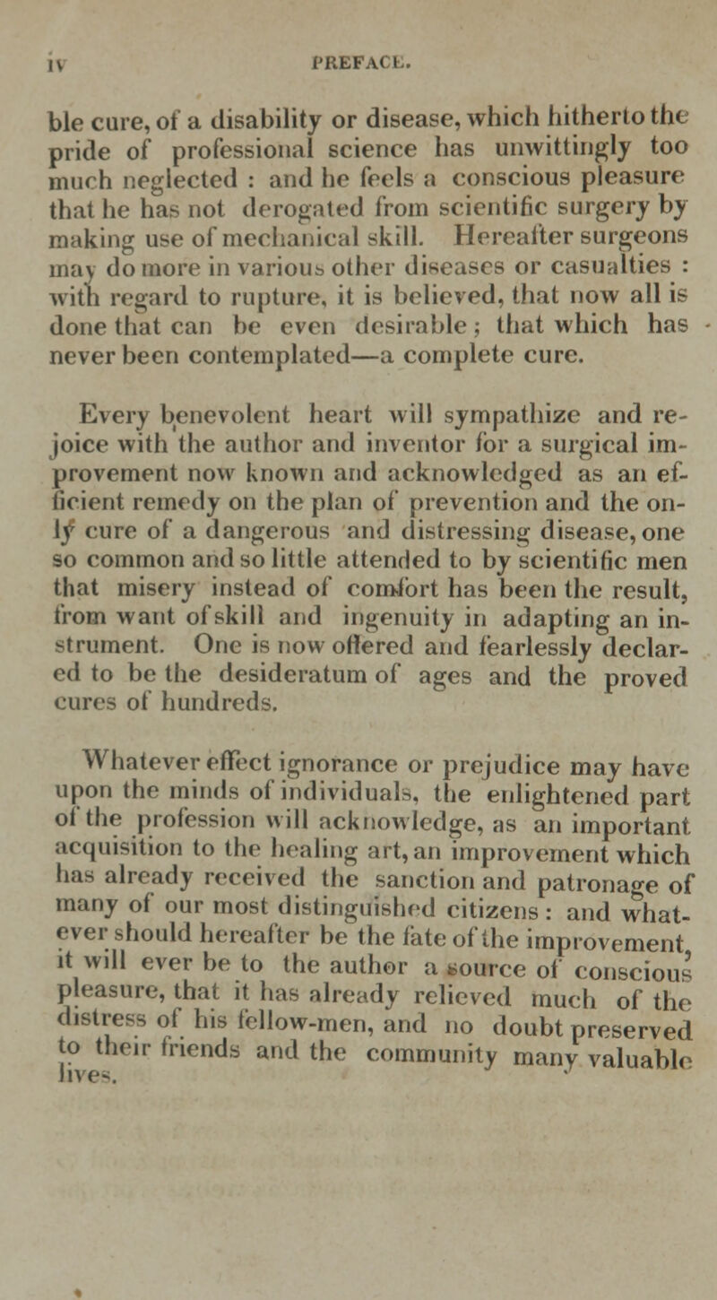 ble cure, of a disability or disease, which hitherto the pride of professional science has unwittingly too much neglected : and he feels a conscious pleasure that he has not derogated from scientific surgery by making use of mechanical skill. Hereafter surgeons may do more in various other diseases or casualties : with regard to rupture, it is believed, that now all is done that can be even desirable; that which has never been contemplated—a complete cure. Every benevolent heart will sympathize and re- joice with the author and inventor for a surgical im- provement now known and acknowledged as an ef- ficient remedy on the plan of prevention and the on- \f eure of a dangerous and distressing disease, one so common and so little attended to by scientific men that misery instead of comibrt has been the result, from want of skill and ingenuity in adapting an in- strument. One is now ottered and fearlessly declar- ed to be the desideratum of ages and the proved cures of hundreds. Whatever effect ignorance or prejudice may have upon the minds of individuals, the enlightened part of the profession will acknowledge, as an important acquisition to the healing art, an improvement which has already received the sanction and patronage of many of our most distinguished citizens : and what- ever should hereafter be the fate of the improvement it will ever be to the author a source of conscious pleasure, that it has already relieved much of the distress of his fellow-men, and no doubt preserved to their friends and the community many valuable lives.