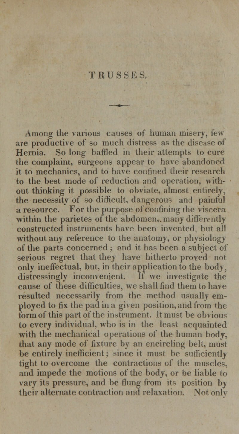 TRUSSES, Among the various causes of human misery, few- are productive of so much distress as the disease of Hernia. So long baffled in their attempts to cure the complaint, surgeons appear to have abandoned it to mechanics, and to have confined their research to the best mode of reduction and operation, with- out thinking it possible to obviate, almost entirely, the necessity of so difficult, dangerous and painful a resource. For the purpose of confining the viscera within the parietes of the abdomen,, many differently constructed instruments have been invented, but all without any reference to the anatomy, or physiology of the parts concerned ; and it has been a subject of serious regret that they have hitherto proved not only ineffectual, but, in their application to the body, distressingly inconvenient. If we investigate the cause of these difficulties, we shall find them to have resulted necessarily from the method usually em- ployed to fix the pad in a given position, and from the form of this part of the instrument. It must be obvious to every individual, who is in the least acquainted with the mechanical operations of the human body, that any mode of fixture by an encircling belt, must be entirely inefficient; since it must be sufficiently tight to overcome the contractions of the muscles, and impede the motions of the body, or be liable to vary its pressure, and be flung from its position by their alternate contraction and relaxation. Not only
