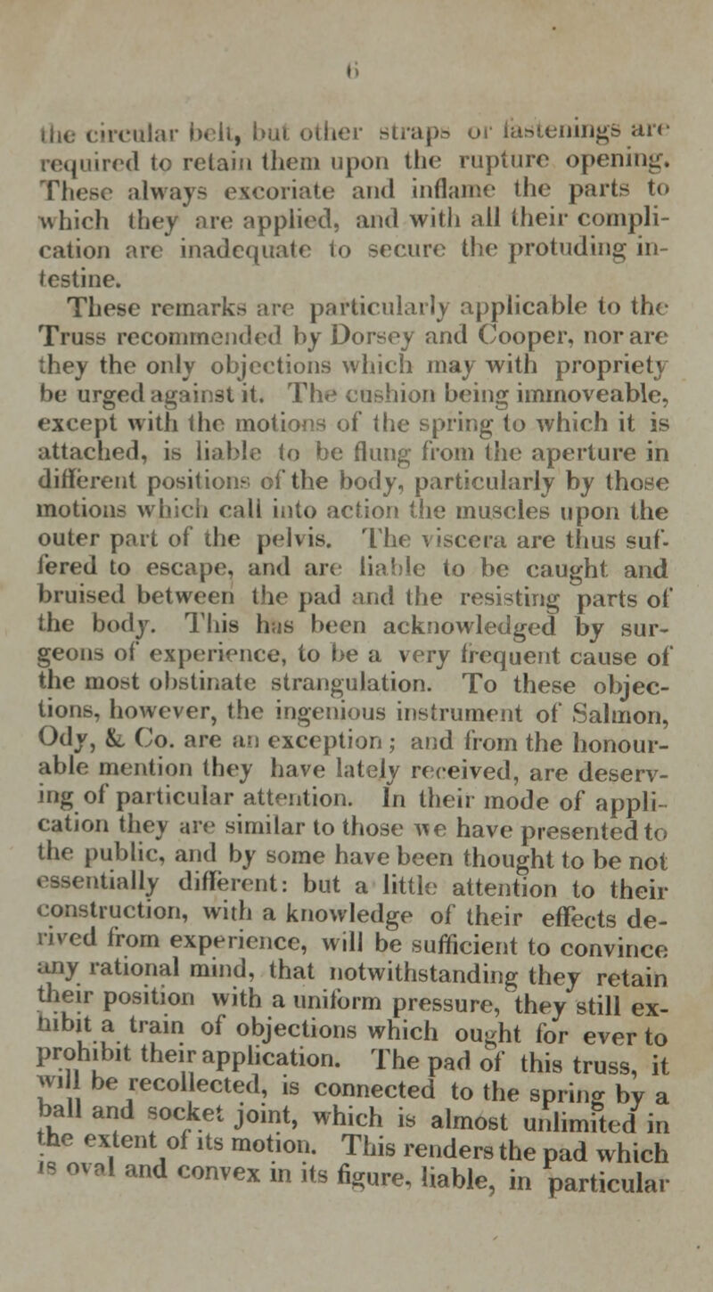 the circular belt, but other straps or fastenings arc required to retain them upon the rupture opening. Those always excoriate and inflame the parts to which they are applied, and with all their compli- cation are inadequate to secure the protuding in- testine. These remarks are particularly applicable to the Truss recommended by Dorsey and Cooper, nor are they the only objections which may with propriety be urged against it. The cushion being immoveable, except with the motions of the spring to which it is attached, is liable to be flung from the aperture in different positions of the body, particularly by those motions which call into action the muscles upon the outer part of the pelvis. The viscera are thus suf- fered to escape, and are liable to be caught and bruised between the pad and the resisting parts of the body. This has been acknowledged by sur- geons of experience, to be a very frequent cause of the most obstinate strangulation. To these objec- tions, however, the ingenious instrument of Salmon, Ody, &. Co. are an exception; and from the honour- able mention they have lately received, are deserv- ing of particular attention. In their mode of appli- cation they are similar to those A^e have presented to the public, and by some have been thought to be not essentially different: but a little attention to their construction, with a knowledge of their effects de- rived from experience, will be sufficient to convince any rational mind, that notwithstanding they retain their position with a uniform pressure, they still ex- hibit a train of objections which ought for ever to prohibit their application. The pad of this truss, it wi be recol ected, is connected to the spring by a ball and socket joint, which is almost unlimited in the extent of its motion. This renders the pad which is oval and convex in its figure, liable, in particular
