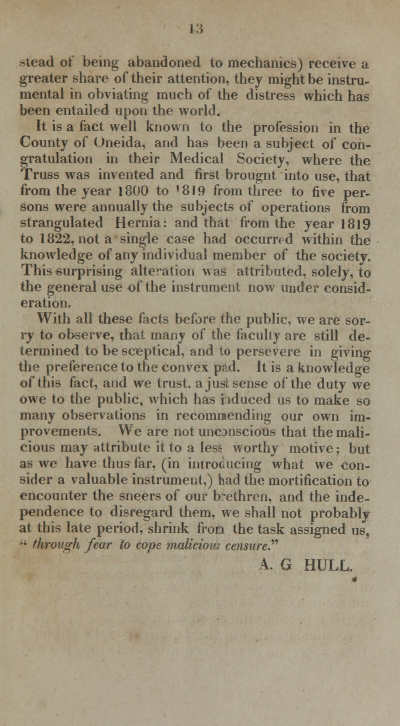 stead of being abandoned to mechanics) receive a greater share of their attention, they might be instru- mental in obviating much of the distress which has been entailed upon the world. It is a fact well known to the profession in the County of Oneida, and has been a subject of con- gratulation in their Medical Society, where the Truss was invented and first brougnt into use, that from the year 1800 to ! 819 from three to five per- sons were annually the subjects of operations from strangulated Hernia: and that from the year 1819 to 1822, not a single case had occurred within the knowledge of any individual member of the society. This surprising alteration was attributed, solely, to the general use of the instrument now under consid- eration. With all these facts before the public, we are sor- ry to observe, that many of the faculty are still de- termined to be sceptical, and to persevere in giving the preference to the convex pad. It is a knowledge of this fact, and we trust, a just sense of the duty we owe to the public, which has induced us to make so many observations in recommending our own im- provements. We are not uncDnscious that the mali- cious may attribute it to a less worthy motive; but as we have thus far, (in introducing what we con- sider a valuable instrument,) had the mortification to encounter the sneers of our brethren, and the inde- pendence to disregard them, we shall not probably at this late period, shrink fron the task assigned us, *' through fear to cope malicious censure. A. G HULL.