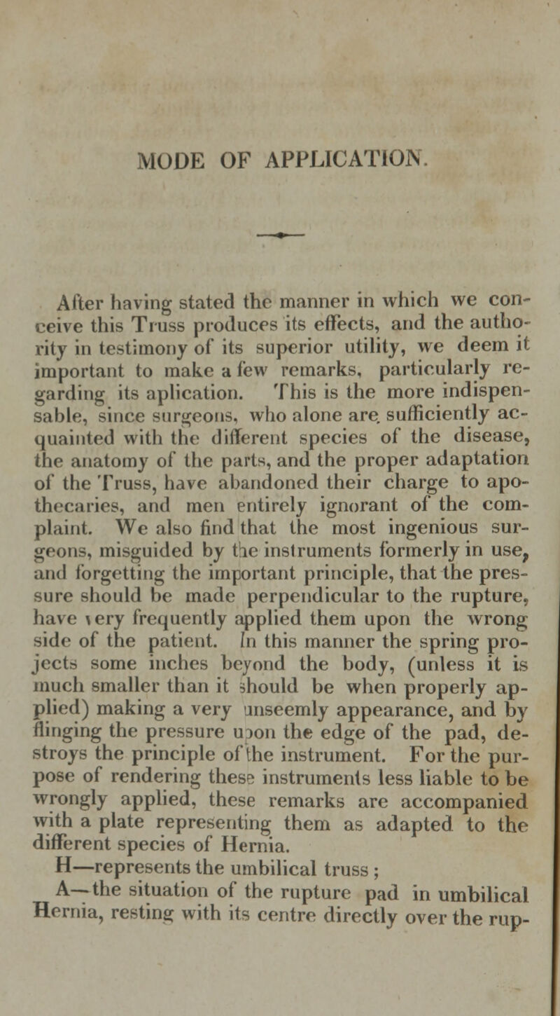 MODE OF APPLICATION After having stated the manner in which we con- ceive this Truss produces its effects, and the autho- rity in testimony of its superior utility, we deem it important to make a few remarks, particularly re- garding its aplication. This is the more indispen- sable, since surgeons, who alone are sufficiently ac- quainted with the different species of the disease, the anatomy of the parts, and the proper adaptation of the Truss, have abandoned their charge to apo- thecaries, and men entirely ignorant of the com- plaint. We also find that the most ingenious sur- geons, misguided by the instruments formerly in use, and forgetting the important principle, that the pres- sure should be made perpendicular to the rupture, have \ery frequently applied them upon the wrong side of the patient. In this manner the spring pro- jects some inches beyond the body, (unless it is much smaller than it should be when properly ap- plied) making a very unseemly appearance, and by flinging the pressure uDon the edge of the pad, de- stroys the principle of the instrument. For the pur- pose of rendering these instruments less liable to be wrongly applied, these remarks are accompanied with a plate representing them as adapted to the different species of Hernia. H—represents the umbilical truss ; A—the situation of the rupture pad in umbilical Hernia, resting with its centre directly over the rup-