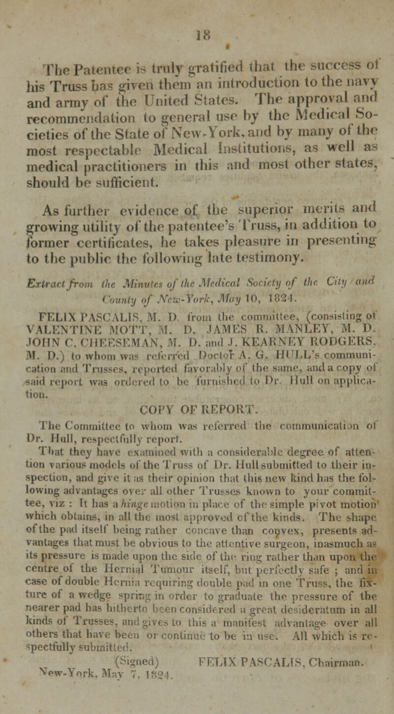 FhePatentee >•> truly gratified that the success of his Truss Las given them an introduction to the navy and army of the United Slates. The approval and recommendation to general use hy the Medical So- cieties of the State of New-York, and by many of the most respectable Medical Institutions, as well as medical practitioners in this and most other states, should be sufficient. As further evidence of the superior merits and growing utility of the patentee's Truss, in addition to former certificates, he takes pleasure in presenting to the public the following late testimony. Extract from the Minutes of the Medical Society of the City a ( 'ounty of Ncto-York, May 10, 182-1. FELIX PASCALlS, M. D. from the committee, (consisting ot \ ILENTINE MOTT, M. D, JAMES R. MANLEY, M. D JOHN C. CHEESEMAN, M. D. and J, KEARNEY RODGERS. If. I>.) to whom was referred DoctoT A. G. HULL's communi- ii and Trusses, reported favorably of the same, and a copy ol said report was ordered to he furnisnedVioDj\ Hull on applica- tion. COPY OF REPORT. The Committee to whom was referred the communication ol Dr. Mull, respectfully report. That they have examined with a considerable degree of atten- tion various models of the Truss of Dr. Hull submitted to their in- spection, and give it as their opinion that this new kind has the fol- lowing advantages over all other Trusses known to your commit- tee, viz : It has a hinge motion in place of the simple pivot motion1 which obtains, in all the most approved cf the kinds. The shape of the pad itself being rather concave than convex, presents ad- vantages that must be obvious to the attentive surgeon, inasmuch as its pressure is made upon the side of the ring rather than upon the centre of the Hernial Tumour itself, but perfectly safe ; and in case of double Hernia requiring double pad in one Truss, the fix- ture of a wedge sprir.g in order to graduate the pressure of the nearer pad has hitherto been considered a great desideratum in all kinds ol* Trusses, and give.-, to this a manifest advantage over all others that have been or continue to be in use. All which is re- spectfully submitted. ' (Signed) FELIX PASCALlS, Chairman. Vpw-York. May 7. 1824.