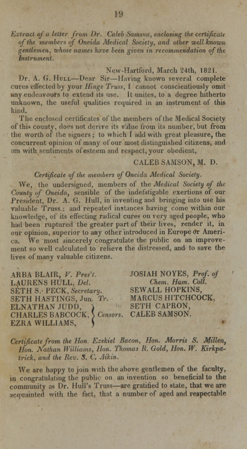 Extract of a letter from Dr. Caleb Samson, enclosing the certificalt of the members of Oneida Medical Society, and other well known gentlemen, whose names have been given in recommendation of the Instrument. New-Hartford, March 24th, 1821. Dr. A. G. Hull—Dear Sir—Having known several complete cures effected by your Hinge Truss, I cannot conscientiously omit any endeavours to extend its use. It unites, to a degree hitherto unknown, the useful qualities required in an instrument of this kind. The enclosed certificates of the members of the Medical Society of this county, does not derive its value from its number, but from the worth of the signers ; to which I add with great pleasure, the concurrent opinion of many of our most distinguished citizens, and am with sentiments of esteem and respect, your obedient, CALEB SAMSON, M. D. Certificate of the members of Oneida Medical Society. We, the undersigned, members of the Medical Society of the County of Oneida, sensible of the indefatigable exertions of our President, Dr. A. G. Hull, in inventing and bringing into use his valuable Truss.: and repeated instances having come within our knowledge, of its effecting radical cures on very aged people, who had been ruptured the greater part of their lives, render it, in our opinion, superior to any other introduced in Europe or Ameri- ca. We most sincerely congratulate the public on an improve- ment so well calculated to relieve the distressed, and to save the lives of many valuable citizens. ARBA BLAIR, V. Preset. JOSIAH NOYES, Prof, of LAURENS HULL, Del. Chem. Ham. Coll. SETH S. PECK, Secretary. SEW ALL HOPKINS, SETH HASTINGS, Jun. Tr. MARCUS HITCHCOCK, ELNATHAN JUDD, ) SETH CAPRON, CHARLES BABCOCK, S Censors. CALEB SAMSON. EZRA WILLIAMS, an. 1 » I, i Ce Certificate from the Hon. Ezekiel Bacon, Hon. Morris S. Millen, Hon. Nathan Williams, Hon. Thomas R. Gold, Hon. W. Kirkpa- trick, and the Rev. S. C, Aikin. We are happy to join with the above gentlemen of the faculty, in congratulating the public on an invention so beneficial to the community as Dr. Hull's Truss—are gratified to state, that we are acquainted with the fact, that a number of aged and respectable