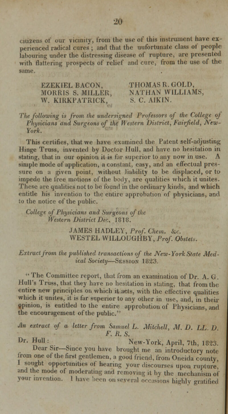 citizens of our vicinity, from the use of this instrument have perienced radical cures ; and that the unfortunate class of people labouring under the distressing disease of rupture, are presented with flattering prospects of relief and cure, from the use of the same. EZEKIEL BACON, THOMAS R. GOLD, MORRIS S. MILLER, NATHAN WILLIAMS, W. KIRKPATR1CK, S. C. A1KIN. The following is from the undersigned Professors of the College of Physicians and Surgeons of the Western District, Fairfield, New- York. This certifies, that we have examined the Patent self-adjusting Hinge Truss, invented by Doctor Hull, and have no hesitation in stating, that in our opinion it is far superior to any now in use. A simple mode of application, a constant, easy, and an effectual pres- sure on a given point, without liability to be displaced, or to impede the free motions of the body, are qualities which it unites. These are qualities not to be found in the ordinary kinds, and which entitle his invention to the entire approbation of physicians, and to the notice of the public. College of Physicians and Surgeons of tlic Western District Dec. 1818. JAMES HADLEY, Prof. Chem. &c. WESTEL W1LLOUGHBY, Prof. Obstet*. Extract from the published transactions of the New-York State Med- ical Society—Session 1823.  The Committee report, that from an examination of Dr. A. G. Hull's Truss, that they have no hesitation in stating, that from the entire new principles on which it acts, with the effective qualities which it unites, it is far superior to any other in use, and, in their opinion, is entitled to the entire approbation of Physicians, and the encouragement of the public. Jin extract of a letter from Samuel L. Mitchell, M D. LL D F. R. S. Dr- Null: New-York, April, 7th, 1823. Dear Sir—Since you have brought me an introductory note irom one of the first gentlemen, a good friend, from Oneida county, I sought opportunities of hearing your discourses upon rupture and the mode of moderating and removing it by the mechanism of your invention. I have been on several occasions highly gratified