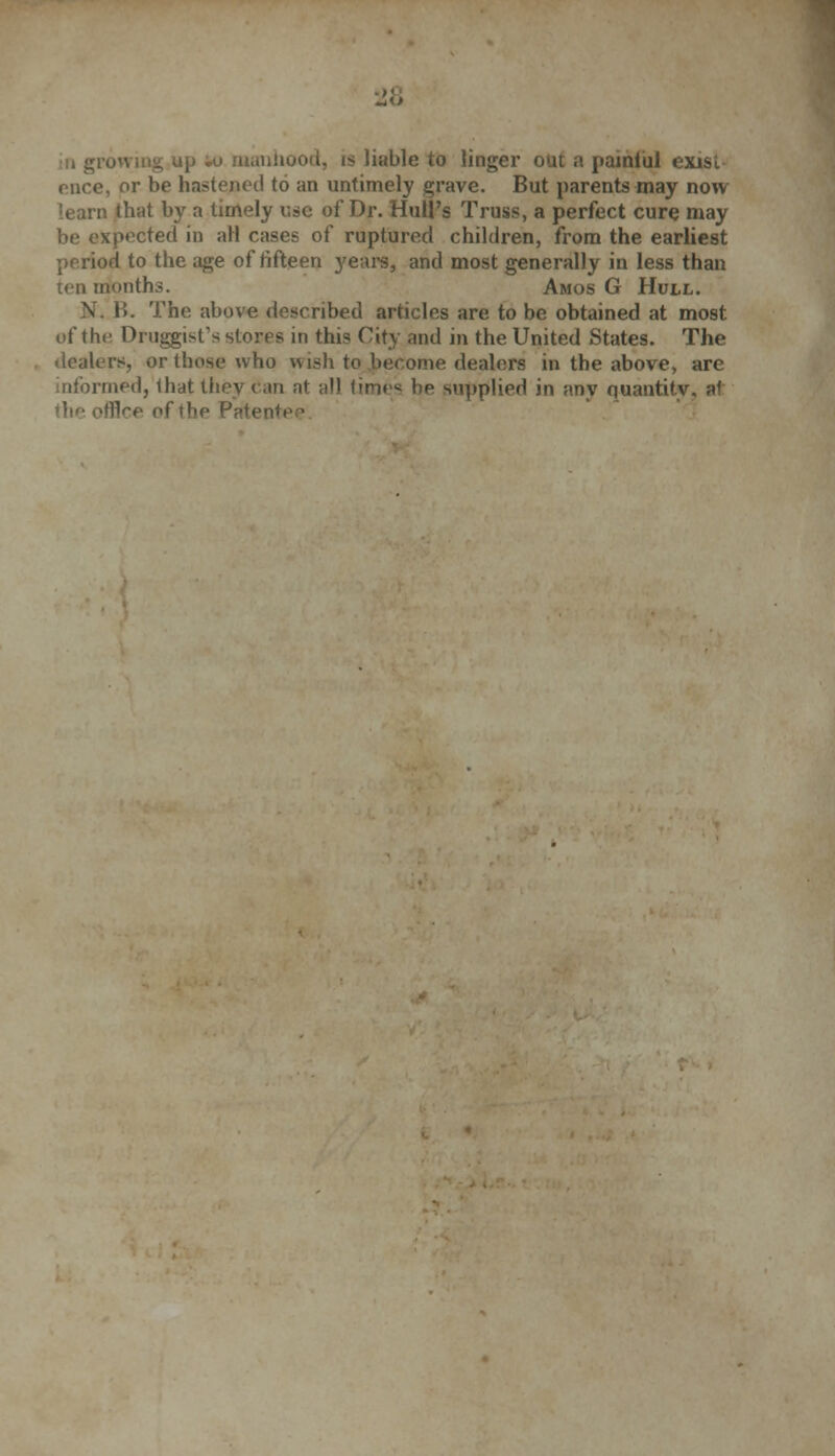 u growing up w manhood, is liable to linger out a painiiil exist nice, or be hastened to an untimely grave. But parents may now that by a timely use of Dr. Hull's Truss, a perfect cure may >»^cted in all cases of ruptured children, from the earliest period to the age of fifteen years, and most generally in less than ten months. Amos G Hull. V B. The above described articles are to be obtained at most of the Druggist's stores in this City and in the United States. The dealers, or those who wish to .become dealers in the above, are informed, that they can at all times bp supplied in any quantity, at Bee of the Patei'