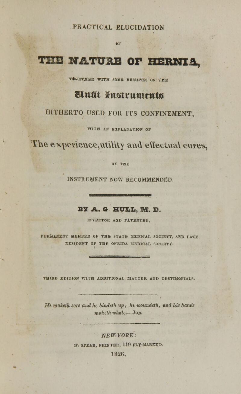 PRACTICAL ELUCIDATION • F THE NATURE OF HERNIA, T»6ETHER WITH SOME REMARKS ON THE l&nm inntvummte HITHERTO USED FOR ITS CONFINEMENT. WITH AN EXPLANATION OP The expevieuee, utility and effectual cure9, OF THE INSTRUMENT NOW RECOMMENDED. BY A. G HULL, 1VL D ISVENTOR AND PATENTEE, PERMANENT MEMBER OF THE STATE MEDICAL SOCIETY, AND LATE RESIDENT OF THE ONEIDA MEDICAL SOCIETY. THIRD EDITION WITH ADDITIONAL MATTER AND TESTIMONIALS. He maketh sore and he bindeth up; he woundeth, and his hands maktth whole— Job. NEW-YORK: ft. SPEAR, PRINTER, 119 FLY-MARKET* 1826.