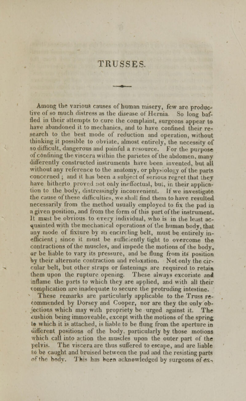 TRUSSES, Among the various causes of human misery, few are produc- tive of so much distress as the disease of Hernia. So long baf- fled in their attempts to cure the complaint, surgeons appear to have abandoned it to mechanics, and to have confined their re- search to the best mode of reduction and operation, without thinking it possible to obviate, almost entirely, the necessity of so difficult, dangerous and painful a resource. For the purpose of confining the viscera within the parietes of the abdomen, many differently constructed instruments have been invented, but all without any reference to the anatomy, or physiology of the parts concerned ; and it has been a subject of serious regret that ihey have hitherto proved :»ot only ineffectual, bu., in their applica- tion to the body, distressingly inconvenient. If we investigate the cause of these difficulties, we shall find them to have resulted necessarily from the method usually employed to fix the pad in a given position, and from the form of this part of the instrument. It must be obvious to every individual, who is in the least ac- quainted with the mechanical operations of the human body, that any mode of fixture by an encircling belt, must be entirely in- efficient ; since it must be sufficiently tight to overcome the contractions of the muscles, and impede the motions of the body, or be liable to vary its pressure, and be flung from its position by their alternate contraction and relaxation. Not only the cir- cular belt, but other straps or fastenings are required to retaia them upon the rupture opening. These always excoriate and inflame the parts to which they are applied, and with all their tomplication are inadequate to secure the protruding intestine. These remarks are particularly applicable to the Truss re- commended by Dorsey and Cooper, nor are they the only ob- jections which may with propriety be urged against it. The cushion being immoveable, except with the motions of the spring to which it is attached, is liable to be flung from the aperture in different positions of the body, particularly by those motions which call into action the muscles upon the outer part of the pelvis. The viscera are thus suffered to escape, and are liable lo be caught and bruised between the pad and the resisting parts r»f the body. Thi« has been acknowledged by surgeons of ex-v