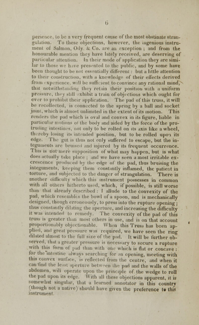 pericnce, to be a very frequent cause of the most obstinate stran- gulation. To these objections, however, the .ugenious instru- ment of Salmon, Ody. & Co. are an exception ; and from the honourable mention they have lately received, are deserving of particular attention. In their mode of application they are simi- lar to those we h ive presented to the public, and by some have been thought to be not essentially different : but a little attention to then construction, with a knowledge of their effects derived from experience, will bo sufficient to convince any rational mind,x that notwithstanding they retain their position with a uniform pr. -sure, they still exhibit a train of objections which ought for ever to prohibit their application. The pad of this truss, it will be recollected, is connected to the spring by a ball and socket joint, which is almost unlimited in the extent of its motion. This renders the pad which is oval and convex in its figure, liable in particular motions ot the body and aided by the force of the pro- truding intestines, not only to be rolled on its axis like awheel, th> reby losing its intended position, but to be rolled upci its edge. The gut is thus not only suffered to escape, but the in- teguments are bruised and injured by its frequent occurrence. This is not mere supposition of what may happen, but is what does actually take place ; and we have seen a most irritable ex- crescence produced by the edge of the pad, thus bruising the integuments, keeping them constantly inflamed, the patient in torture, and subjected to the danger of strangulation. There is another difficulty which this instrument possesses in common with all others hitherto used, which, if possible, is still worse than that already described : I allude to the convexity of the pad, which resembles the bowl of a spoon, and is mechanically designed, though erroneously, to press into the rupture opening ; thus constantly dilating the aperture, and increasing the difficulty it was intended to remedy. The convexity of the pad of this truss is greater than most others in use, and is on that account proportionably objectionable. When this Truss has been ap- plied, and great pressure was required, we have seen the ring dilated almost to the full size of the pad. It will be further ob- served, that a greater pressure is necessary to secure a rupture with this form of pad than with one which is flat or concave : for the intestine always searching for an opening, meeting with this convex suif.ee, is reflected from the centre, and when it can find the least aperture between the pad and the walls of the abdomen, will operate upon the principle of the wedge to roll the pad upon its edge. With all these objections apparent, it is somewhat singular, that a learned annotator in this country (though not a native) should have given the preference t« this instrument.