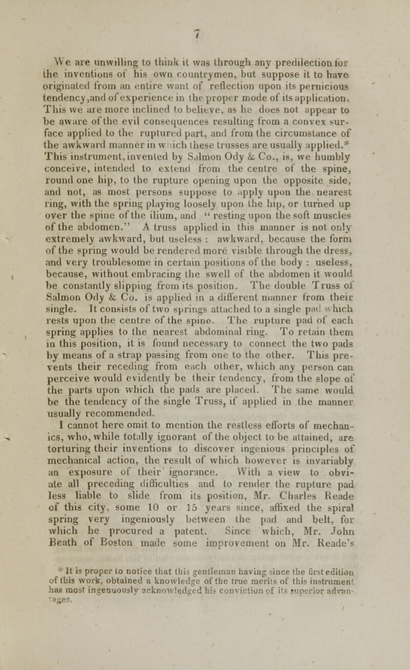 We are unwilling to think it was through any predilection tor the inventions of his own countrymen, but suppose it to have originated from an entire want of reflection upon its pernicious tendency,and of experience in the proper mode of its application. This we are more inclined to believe, as he does not appear to be aware of the evil consequences resulting from a convex sur- face applied to the ruptured part, and from the circumstance of the awkward manner in w-iich these trusses are usually applied.* This instrument, invented by Salmon Ody &. Co., is, we humbly conceive, intended to extend from the centre of the spine, round one hip, to the rupture opening upon the opposite side, and not, as most persons suppose to ^pply upon the nearest ring, with the spring playing loosely upon the hip, or turned up over the spine of the ilium, and  resting upon the soft muscles of the abdomen. A truss applied in this manner is not only extremely awkward, but useless : awkward, because the form of the spring would be rendered more visible through the dress, and very troublesome in certain positions of the body : useless, because, without embracing the swell of the abdomen it would be constantly slipping from its position. The double Truss of Salmon Ody &. Co. is applied in a different manner from their single. It consists of two springs attached to a single pad which rests upon the centre of the spine. The rupture pad of each spring applies to the nearest abdominal ring. To retain them in this position, it is found necessary to connect the two pads by means of a strap passing from one to the other. This pre- vents their receding from each other, which any person can perceive would evidently be their tendency, from the slope of the parts upon which the pads are placed. The same would be the tendency of the single Truss, if applied in the manner usually recommended. I cannot here omit to mention the restless efforts of mechan- ics, who, while totally ignorant of the object to be attained, are torturing their inventions to discover ingenious principles of mechanical action, the result of which however is invariably an exposure of their ignorance. With a view to obvi- ate all preceding difficulties and to render the rupture pad less liable to slide from its position, Mr. Charles Heade of this city, some 10 or 15 years since, affixed the spiral spring very ingeniously between the pad and belt, for which he procured a patent. Since which, Mr. John Beath of Boston made some improvement on Mr. Readers : It is proper to notice that this gentleman having since the first editiou of this work, obtained a knowledge of the true merits of this instrumen- has most ingenuously acknowledged his conviction of its superior advan