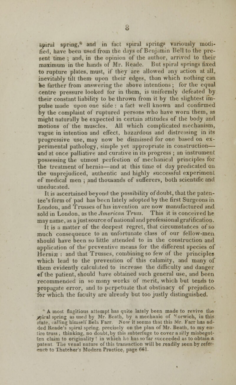 apiral spring,* and in fact spiral spring? variously modi- fied, have been used from the days of Benjamin Bell to the pre- sent time ; and, in the opinion of the author, arrived to their maximum in the hands of Mr. Heade. But spiral springs fixed to rupture plates, must, if they are allowed any action at all, inevitably tilt them upon their edges, than which nothing can fee farther from answering the above intentions ; for the equal centre pressure looked for in them, is uniformly defeated by their constant liability to be thrown from it by the slightest im- pulse made upon one side : a fact well known and confirmed by the complaint of ruptured persons who have worn them, as might naturally be expected in certain attitudes of the body and motions of the muscles. All which complicated mechanism, vague in intention and effect, hazardous and distressing in its progressive use, may now be dismissed for one based on ex- perimental pathology, simple yet appropriate in construction— and at once palliative and curative in its progress ; an instrument possessing the utmost perfection of mechanical principles for the treatment of hernia—and at this time oi day predicated on the unprejudiced, authentic and highly successful experiment of medical men ; and thousands of sufferers, both scientific and uneducated. It is ascertained beyond the possibility of doubt, that the paten- tee's form of pad has been lately adopted by the first Surgeons in London, and Trusses of his invention are now manufactured and sold in London, as the American Truss. This it is conceived he may name, as a just source of national and professional gratification. It is a matter of the deepest regret, that circumstances of so much consequence to an unfortunate class of our fellow-men should have been so little attended to in the construction and application of the preventive means for the different species of Hernise : and that Trusses, combining so few of the principles which lead to the prevention of this calamity, and many of them evidently calculated to increase the difficulty and danger •f the patient, should have obtained such general use, and been recommended in so many works of merit, which but tends to propagate error, and to perpetuate that obstinacy of prejudice, for which the faculty are already but too justly distinguished. * A most flagitious attempt has quite lately been made to revive the spiral spring as used by Mr. Bcath, by a mechanic of vorwich, in this state, calling himself Bela Farr INow it seems that this Mr. Farr has ad- ded Reade's spiral spring precisely on the plan of Mr. Beath, to my en- tire truss , thinking, no doubt,by this subterfuge to cover a silly misbegot- ten claim to originality ! in which he has so far succeeded as to obtain a patent Tiie venal nature of this transaction will be readily seen by refer- ence to Thatcher's Modern Practice, page 661.